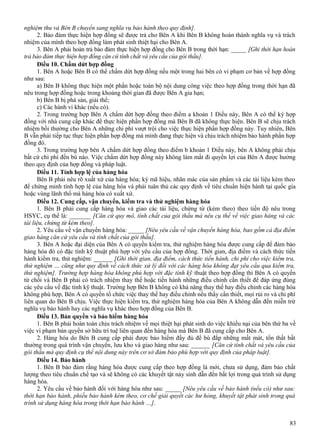 nghiệm thu và Bên B chuyển sang nghĩa vụ bảo hành theo quy định].
2. Bảo đảm thực hiện hợp đồng sẽ được trả cho Bên A khi Bên B không hoàn thành nghĩa vụ và trách
nhiệm của mình theo hợp đồng làm phát sinh thiệt hại cho Bên A.
3. Bên A phải hoàn trả bảo đảm thực hiện hợp đồng cho Bên B trong thời hạn: _____ [Ghi thời hạn hoàn
trả bảo đảm thực hiện hợp đồng căn cứ tính chất và yêu cầu của gói thầu].
Điều 10. Chấm dứt hợp đồng
1. Bên A hoặc Bên B có thể chấm dứt hợp đồng nếu một trong hai bên có vi phạm cơ bản về hợp đồng
như sau:
a) Bên B không thực hiện một phần hoặc toàn bộ nội dung công việc theo hợp đồng trong thời hạn đã
nêu trong hợp đồng hoặc trong khoảng thời gian đã được Bên A gia hạn;
b) Bên B bị phá sản, giải thể;
c) Các hành vi khác (nếu có).
2. Trong trường hợp Bên A chấm dứt hợp đồng theo điểm a khoản 1 Điều này, Bên A có thể ký hợp
đồng với nhà cung cấp khác để thực hiện phần hợp đồng mà Bên B đã không thực hiện. Bên B sẽ chịu trách
nhiệm bồi thường cho Bên A những chi phí vượt trội cho việc thực hiện phần hợp đồng này. Tuy nhiên, Bên
B vẫn phải tiếp tục thực hiện phần hợp đồng mà mình đang thực hiện và chịu trách nhiệm bảo hành phần hợp
đồng đó.
3. Trong trường hợp bên A chấm dứt hợp đồng theo điểm b khoản 1 Điều này, bên A không phải chịu
bất cứ chi phí đền bù nào. Việc chấm dứt hợp đồng này không làm mất đi quyền lợi của Bên A được hưởng
theo quy định của hợp đồng và pháp luật.
Điều 11. Tính hợp lệ của hàng hóa
Bên B phải nêu rõ xuất xứ của hàng hóa; ký mã hiệu, nhãn mác của sản phẩm và các tài liệu kèm theo
để chứng minh tính hợp lệ của hàng hóa và phải tuân thủ các quy định về tiêu chuẩn hiện hành tại quốc gia
hoặc vùng lãnh thổ mà hàng hóa có xuất xứ.
Điều 12. Cung cấp, vận chuyển, kiểm tra và thử nghiệm hàng hóa
1. Bên B phải cung cấp hàng hóa và giao các tài liệu, chứng từ (kèm theo) theo tiến độ nêu trong
HSYC, cụ thể là: _______ [Căn cứ quy mô, tính chất của gói thầu mà nêu cụ thể về việc giao hàng và các
tài liệu, chứng từ kèm theo].
2. Yêu cầu về vận chuyển hàng hóa: _____ [Nêu yêu cầu về vận chuyển hàng hóa, bao gồm cả địa điểm
giao hàng căn cứ yêu cầu và tính chất của gói thầu].
3. Bên A hoặc đại diện của Bên A có quyền kiểm tra, thử nghiệm hàng hóa được cung cấp để đảm bảo
hàng hóa đó có đặc tính kỹ thuật phù hợp với yêu cầu của hợp đồng. Thời gian, địa điểm và cách thức tiến
hành kiểm tra, thử nghiệm: ______ [Ghi thời gian, địa điểm, cách thức tiến hành, chi phí cho việc kiểm tra,
thử nghiệm … cũng như quy định về cách thức xử lý đối với các hàng hóa không đạt yêu cầu qua kiểm tra,
thử nghiệm]. Trường hợp hàng hóa không phù hợp với đặc tính kỹ thuật theo hợp đồng thì Bên A có quyền
từ chối và Bên B phải có trách nhiệm thay thế hoặc tiến hành những điều chỉnh cần thiết để đáp ứng đúng
các yêu cầu về đặc tính kỹ thuật. Trường hợp Bên B không có khả năng thay thế hay điều chỉnh các hàng hóa
không phù hợp, Bên A có quyền tổ chức việc thay thế hay điều chỉnh nếu thấy cần thiết, mọi rủi ro và chi phí
liên quan do Bên B chịu. Việc thực hiện kiểm tra, thử nghiệm hàng hóa của Bên A không dẫn đến miễn trừ
nghĩa vụ bảo hành hay các nghĩa vụ khác theo hợp đồng của Bên B.
Điều 13. Bản quyền và bảo hiểm hàng hóa
1. Bên B phải hoàn toàn chịu trách nhiệm về mọi thiệt hại phát sinh do việc khiếu nại của bên thứ ba về
việc vi phạm bản quyền sở hữu trí tuệ liên quan đến hàng hóa mà Bên B đã cung cấp cho Bên A.
2. Hàng hóa do Bên B cung cấp phải được bảo hiểm đầy đủ để bù đắp những mất mát, tổn thất bất
thường trong quá trình vận chuyển, lưu kho và giao hàng như sau: ______ [Căn cứ tính chất và yêu cầu của
gói thầu mà quy định cụ thể nội dung này trên cơ sở đảm bảo phù hợp với quy định của pháp luật].
Điều 14. Bảo hành
1. Bên B bảo đảm rằng hàng hóa được cung cấp theo hợp đồng là mới, chưa sử dụng, đảm bảo chất
lượng theo tiêu chuẩn chế tạo và sẽ không có các khuyết tật nảy sinh dẫn đến bất lợi trong quá trình sử dụng
hàng hóa.
2. Yêu cầu về bảo hành đối với hàng hóa như sau: _____ [Nêu yêu cầu về bảo hành (nếu có) như sau:
thời hạn bảo hành, phiếu bảo hành kèm theo, cơ chế giải quyết các hư hỏng, khuyết tật phát sinh trong quá
trình sử dụng hàng hóa trong thời hạn bảo hành …].
83

 