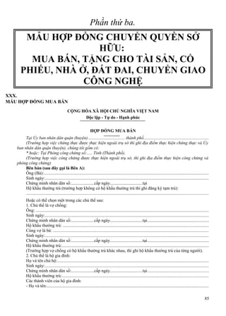 Phần thứ ba.

MẪU HỢP ĐỒNG CHUYỂN QUYỀN SỞ
HỮU:
MUA BÁN, TẶNG CHO TÀI SẢN, CỔ
PHIẾU, NHÀ Ở, ĐẤT ĐAI, CHUYỂN GIAO
CÔNG NGHỆ
XXX.
MẪU HỢP ĐỒNG MUA BÁN
CỘNG HÒA XÃ HỘI CHỦ NGHĨA VIỆT NAM
Độc lập - Tự do - Hạnh phúc
HỢP ĐỒNG MUA BÁN
Tại Ủy ban nhân dân quận (huyện).................................. thành phố..........................................................
(Trường hợp việc chứng thực được thực hiện ngoài trụ sở thì ghi địa điểm thực hiện chứng thực và Ủy
ban nhân dân quận (huyện), chúng tôi gồm có:
* hoặc: Tại Phòng công chứng số:..... Tỉnh (Thành phố).
(Trường hợp việc công chứng được thực hiện ngoài trụ sở, thì ghi địa điểm thực hiện công chứng và
phòng công chứng)
Bên bán (sau đây gọi là Bên A):
Ông (Bà):....................................................................................................................................................
Sinh ngày:...................................................................................................................................................
Chứng minh nhân dân số:.....................cấp ngày..............................tại
Hộ khẩu thường trú (trường hợp không có hộ khẩu thường trú thì ghi đăng ký tạm trú):
...................................................................................................................................................................
Hoặc có thể chọn một trong các chủ thể sau:
1. Chủ thể là vợ chồng:
Ông: ...........................................................................................................................................................
Sinh ngày:...................................................................................................................................................
Chứng minh nhân dân số:.....................cấp ngày..............................tại.......................................................
Hộ khẩu thường trú: ..................................................................................................................................
Cùng vợ là bà: ...........................................................................................................................................
Sinh ngày:...................................................................................................................................................
Chứng minh nhân dân số:.....................cấp ngày..............................tại.......................................................
Hộ khẩu thường trú:...................................................................................................................................
(Trường hợp vợ chồng có hộ khẩu thường trú khác nhau, thì ghi hộ khẩu thường trú của từng người).
2. Chủ thể là hộ gia đình:
Họ và tên chủ hộ:........................................................................................................................................
Sinh ngày:...................................................................................................................................................
Chứng minh nhân dân số:.....................cấp ngày..............................tại.......................................................
Hộ khẩu thường trú:...................................................................................................................................
Các thành viên của hộ gia đình:
- Họ và tên:.................................................................................................................................................
85

 