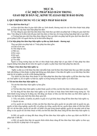 MỤC II.
CÁC BIỆN PHÁP BẢO ĐẢM TRONG
GIAO DỊCH DÂN SỰ, KINH TẾ (GIAO DỊCH BẢO ĐẢM)
I. QUY ĐỊNH CHUNG VỀ CÁC BIỆN PHÁP BẢO ĐẢM
1- Giao dịch bảo đảm là gì ?
a) Giao dịch bảo đảm là giao dịch (dân sự, kinh doanh, thương mại) do các bên thỏa thuận hoặc pháp
luật qui định về việc thực hiện biện pháp bảo đảm.
b) Việc đăng ký giao dịch bảo đảm được thực hiện theo qui định của pháp luật về đăng ký giao dịch bảo
đảm. Việc đăng ký là điều kiện để giao dịch bảo đảm có hiệu lực chỉ trong trường hợp pháp luật có qui định.
c) Trường hợp giao dịch bảo đảm được đăng ký theo qui định của pháp luật thì giao dịch bảo đảm đó có
giá trị pháp lý đối với người thứ ba, kể từ thời điểm đăng ký.
2- Các biện pháp bảo đảm thực hiện nghĩa vụ dân sự, kinh doanh – thương mại.
Theo qui định của pháp luật có 7 biện pháp bảo đảm gồm:
a) Cầm cố tài sản;
b) Thế chấp tài sản;
c) Đặt cọc;
d) Ký cược;
đ) Ký quỹ;
e) Bảo lãnh;
g) Tín chấp.
Ngoài ra trong trường hợp các bên có thỏa thuận hoặc pháp luật có quy định về biện pháp bảo đảm
(ngoài những biện pháp đã nói trên) thì người có nghĩa vụ phải thực hiện biện pháp bảo đảm đó.
3- Phạm vi bảo đảm thực hiện nghĩa vụ
Nghĩa vụ dân sự có thể được bảo đảm một phần hoặc toàn bộ theo thỏa thuận hoặc theo quy định của pháp
luật; nếu không có thỏa thuận và pháp luật không quy định phạm vi bảo đảm thì nghĩa vụ coi như được bảo đảm
toàn bộ, kể cả nghĩa vụ trả lãi và bồi thường thiệt hại.
Tuy nhiên các bên được thỏa thuận về các biện pháp bảo đảm thực hiện nghĩa vụ để bảo đảm thực hiện
các loại nghĩa vụ, kể cả nghĩa vụ hiện tại, nghĩa vụ trong tương lai hoặc nghĩa vụ có điều kiện.
4- Tài sản bảo đảm thực hiện nghĩa vụ
Tài sản bảo đảm thực hiện nghĩa vụ bao gồm:
1- Vật:
a) Vật bảo đảm thực hiện nghĩa vụ phải thuộc quyền sở hữu của bên bảo đảm và được phép giao dịch.
b) Vật dùng để bảo đảm thực hiện nghĩa vụ là vật hiện có hoặc được hình thành trong tương lai. Vật
hình thành trong tương lai là động sản, bất động sản thuộc sở hữu của bên bảo đảm sau thời điểm nghĩa vụ
được xác lập hoặc giao dịch bảo đảm được giao kết.
2- Tiền, trái phiếu, cổ phiếu, kỳ phiếu và giấy tờ có giá khác được dùng để bảo đảm thực hiện nghĩa vụ.
3- Quyền tài sản:
a) Các quyền tài sản thuộc sở hữu của bên bảo đảm bao gồm quyền tài sản phát sinh từ quyền tác giả,
quyền sở hữu công nghiệp, quyền đối với giống cây trồng, quyền đòi nợ, quyền được nhận số tiền bảo hiểm
đối với vật bảo đảm, quyền tài sản đối với phần vốn góp trong doanh nghiệp, quyền tài sản phát sinh từ hợp
đồng và các quyền tài sản khác thuộc sở hữu của bên bảo đảm đều được dùng để bảo đảm thực hiện nghĩa vụ
.
b) Đối với quyền sử dụng đất được dùng để bảo đảm thực hiện nghĩa vụ theo quy định của BLDS và
pháp luật về đất đai.
c) Đối với quyền khai thác tài nguyên thiên nhiên được dùng để bảo đảm thực hiện nghĩa vụ theo quy
định của BLDS và pháp luật về tài nguyên.
14

 