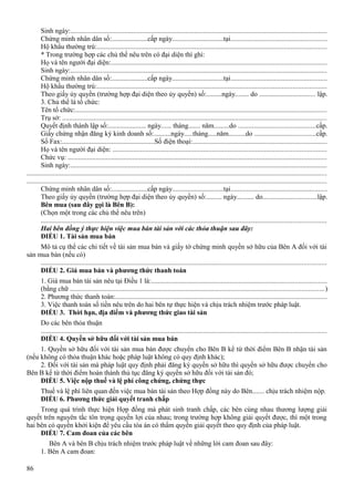 Sinh ngày:...................................................................................................................................................
Chứng minh nhân dân số:.....................cấp ngày..............................tại.......................................................
Hộ khẩu thường trú:...................................................................................................................................
* Trong trường hợp các chủ thể nêu trên có đại diện thì ghi:
Họ và tên người đại diện:...........................................................................................................................
Sinh ngày:...................................................................................................................................................
Chứng minh nhân dân số:.....................cấp ngày..............................tại.......................................................
Hộ khẩu thường trú:...................................................................................................................................
Theo giấy ủy quyền (trường hợp đại diện theo ủy quyền) số:.........ngày........ do ................................ lập.
3. Chủ thể là tổ chức:
Tên tổ chức:................................................................................................................................................
Trụ sở: .......................................................................................................................................................
Quyết định thành lập số:...................... ngày...... tháng....... năm.........do ............................................cấp.
Giấy chứng nhận đăng ký kinh doanh số:..........ngày.....tháng.....năm..........do ...................................cấp.
Số Fax:......................................................Số điện thoại:.............................................................................
Họ và tên người đại diện: ..........................................................................................................................
Chức vụ: ....................................................................................................................................................
Sinh ngày:...................................................................................................................................................
............................................................................................................................................................................
............................................................................................................................................................................
Chứng minh nhân dân số:.....................cấp ngày..............................tại.......................................................
Theo giấy ủy quyền (trường hợp đại diện theo ủy quyền) số:......... ngày.......... do...............................lập.
Bên mua (sau đây gọi là Bên B):
(Chọn một trong các chủ thể nêu trên)
...................................................................................................................................................................
Hai bên đồng ý thực hiện việc mua bán tài sản với các thỏa thuận sau đây:
ĐIỀU 1. Tài sản mua bán
Mô tả cụ thể các chi tiết về tài sản mua bán và giấy tờ chứng minh quyền sở hữu của Bên A đối với tài
sản mua bán (nếu có)
...................................................................................................................................................................
ĐIỀU 2. Giá mua bán và phương thức thanh toán
1. Giá mua bán tài sản nêu tại Điều 1 là:....................................................................................................
(bằng chữ .................................................................................................................................................)
2. Phương thức thanh toán:.........................................................................................................................
3. Việc thanh toán số tiền nêu trên do hai bên tự thực hiện và chịu trách nhiệm trước pháp luật.
ĐIỀU 3. Thời hạn, địa điểm và phương thức giao tài sản
Do các bên thỏa thuận
...................................................................................................................................................................
ĐIỀU 4. Quyền sở hữu đối với tài sản mua bán
1. Quyền sở hữu đối với tài sản mua bán được chuyển cho Bên B kể từ thời điểm Bên B nhận tài sản
(nếu không có thỏa thuận khác hoặc pháp luật không có quy định khác);
2. Đối với tài sản mà pháp luật quy định phải đăng ký quyền sở hữu thì quyền sở hữu được chuyển cho
Bên B kể từ thời điểm hoàn thành thủ tục đăng ký quyền sở hữu đối với tài sản đó;
ĐIỀU 5. Việc nộp thuế và lệ phí công chứng, chứng thực
Thuế và lệ phí liên quan đến việc mua bán tài sản theo Hợp đồng này do Bên....... chịu trách nhiệm nộp.
ĐIỀU 6. Phương thức giải quyết tranh chấp
Trong quá trình thực hiện Hợp đồng mà phát sinh tranh chấp, các bên cùng nhau thương lượng giải
quyết trên nguyên tắc tôn trọng quyền lợi của nhau; trong trường hợp không giải quyết được, thì một trong
hai bên có quyền khởi kiện để yêu cầu tòa án có thẩm quyền giải quyết theo quy định của pháp luật.
ĐIỀU 7. Cam đoan của các bên
Bên A và bên B chịu trách nhiệm trước pháp luật về những lời cam đoan sau đây:
1. Bên A cam đoan:
86

 