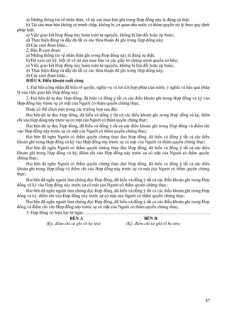 a) Những thông tin về nhân thân, về tài sản mua bán ghi trong Hợp đồng này là đúng sự thật;
b) Tài sản mua bán không có tranh chấp, không bị cơ quan nhà nước có thẩm quyền xử lý theo quy định
pháp luật;
c) Việc giao kết Hợp đồng này hoàn toàn tự nguyện, không bị lừa dối hoặc ép buộc;
d) Thực hiện đúng và đầy đủ tất cả các thỏa thuận đã ghi trong Hợp đồng này;
đ) Các cam đoan khác...
2. Bên B cam đoan:
a) Những thông tin về nhân thân ghi trong Hợp đồng này là đúng sự thật;
b) Đã xem xét kỹ, biết rõ về tài sản mua bán và các giấy tờ chứng minh quyền sở hữu;
c) Việc giao kết Hợp đồng này hoàn toàn tự nguyện, không bị lừa dối hoặc ép buộc;
d) Thực hiện đúng và đầy đủ tất cả các thỏa thuận đã ghi trong Hợp đồng này;
đ) Các cam đoan khác...
ĐIỀU 8. Điều khoản cuối cùng
1. Hai bên công nhận đã hiểu rõ quyền, nghĩa vụ và lợi ích hợp pháp của mình, ý nghĩa và hậu quả pháp
lý của việc giao kết Hợp đồng này;
2. Hai bên đã tự đọc Hợp đồng, đã hiểu và đồng ý tất cả các điều khoản ghi trong Hợp đồng và ký vào
Hợp đồng này trước sự có mặt của Người có thẩm quyền chứng thực;
Hoặc có thể chọn một trong các trường hợp sau đây:
Hai bên đã tự đọc Hợp đồng, đã hiểu và đồng ý tất cả các điều khoản ghi trong Hợp đồng và ký, điểm
chỉ vào Hợp đồng này trước sự có mặt của Người có thẩm quyền chứng thực;
Hai bên đã tự đọc Hợp đồng, đã hiểu và đồng ý tất cả các điều khoản ghi trong Hợp đồng và điểm chỉ
vào Hợp đồng này trước sự có mặt của Người có thẩm quyền chứng thực;
Hai bên đã nghe Người có thẩm quyền chứng thực đọc Hợp đồng, đã hiểu và đồng ý tất cả các điều
khoản ghi trong Hợp đồng và ký vào Hợp đồng này trước sự có mặt của Người có thẩm quyền chứng thực;
Hai bên đã nghe Người có thẩm quyền chứng thực đọc Hợp đồng, đã hiểu và đồng ý tất cả các điều
khoản ghi trong Hợp đồng và ký, điểm chỉ vào Hợp đồng này trước sự có mặt của Người có thẩm quyền
chứng thực;
Hai bên đã nghe Người có thẩm quyền chứng thực đọc Hợp đồng, đã hiểu và đồng ý tất cả các điều
khoản ghi trong Hợp đồng và điểm chỉ vào Hợp đồng này trước sự có mặt của Người có thẩm quyền chứng
thực;
Hai bên đã nghe người làm chứng đọc Hợp đồng, đã hiểu và đồng ý tất cả các điều khoản ghi trong Hợp
đồng và ký vào Hợp đồng này trước sự có mặt của Người có thẩm quyền chứng thực;
Hai bên đã nghe người làm chứng đọc Hợp đồng, đã hiểu và đồng ý tất cả các điều khoản ghi trong Hợp
đồng và ký, điểm chỉ vào Hợp đồng này trước sự có mặt của Người có thẩm quyền chứng thực;
Hai bên đã nghe người làm chứng đọc Hợp đồng, đã hiểu và đồng ý tất cả các điều khoản ghi trong Hợp
đồng và điểm chỉ vào Hợp đồng này trước sự có mặt của Người có thẩm quyền chứng thực;
3. Hợp đồng có hiệu lực từ ngày: ...............................................................................................................
BÊN A
BÊN B
(Ký, điểm chỉ và ghi rõ họ tên)
(Ký, điểm chỉ và ghi rõ họ tên)

87

 