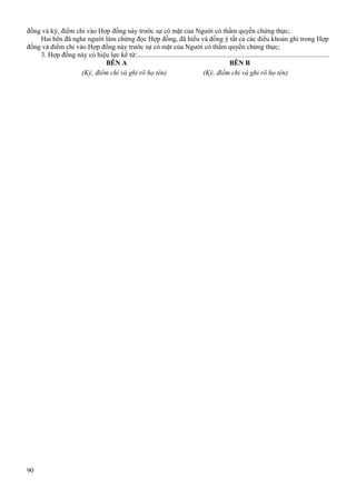 đồng và ký, điểm chỉ vào Hợp đồng này trước sự có mặt của Người có thẩm quyền chứng thực;
Hai bên đã nghe người làm chứng đọc Hợp đồng, đã hiểu và đồng ý tất cả các điều khoản ghi trong Hợp
đồng và điểm chỉ vào Hợp đồng này trước sự có mặt của Người có thẩm quyền chứng thực;
3. Hợp đồng này có hiệu lực kể từ:.............................................................................................................
BÊN A
BÊN B
(Ký, điểm chỉ và ghi rõ họ tên)
(Ký, điểm chỉ và ghi rõ họ tên)

90

 