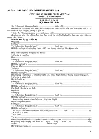 32. MẪU HỢP ĐỒNG HỦY BỎ HỢP ĐỒNG MUA BÁN
CỘNG HÒA XÃ HỘI CHỦ NGHĨA VIỆT NAM
Độc lập - Tự do - Hạnh phúc
HỢP ĐỒNG HỦY BỎ
HỢP ĐỒNG MUA BÁN
Tại Ủy ban nhân dân quận (huyện).................................. thành phố..........................................................
(Trường hợp việc chứng thực được thực hiện ngoài trụ sở thì ghi địa điểm thực hiện chứng thực và Ủy
ban nhân dân quận (huyện)), chúng tôi gồm có:
* hoặc: Tại Phòng công chứng số:..... tỉnh (thành phố)..............................................................................
(Trường hợp việc công chứng được thực hiện ngoài trụ sở, thì ghi địa điểm thực hiện công chứng và
phòng công chứng)
Bên bán (sau đây gọi là Bên A):
Ông (Bà):....................................................................................................................................................
Sinh ngày:...................................................................................................................................................
Tại Ủy ban nhân dân quận (huyện).................................. thành phố...........................................................
Hộ khẩu thường trú (trường hợp không có hộ khẩu thường trú thì ghi đăng ký tạm trú):
...................................................................................................................................................................
Hoặc có thể chọn một trong các chủ thể sau:
1. Chủ thể là vợ chồng:
Ông:............................................................................................................................................................
Sinh ngày:...................................................................................................................................................
Tại Ủy ban nhân dân quận (huyện).................................. thành phố...........................................................
Hộ khẩu thường trú: ..................................................................................................................................
Cùng vợ là bà: ...........................................................................................................................................
Sinh ngày:...................................................................................................................................................
Tại Ủy ban nhân dân quận (huyện).................................. thành phố...........................................................
Hộ khẩu thường trú:...................................................................................................................................
(Trường hợp vợ chồng có hộ khẩu thường trú khác nhau, thì ghi hộ khẩu thường trú của từng người).
2. Chủ thể là hộ gia đình:
Họ và tên chủ hộ:........................................................................................................................................
Sinh ngày:...................................................................................................................................................
Tại Ủy ban nhân dân quận (huyện).................................. thành phố...........................................................
Hộ khẩu thường trú:...................................................................................................................................
Các thành viên của hộ gia đình:
Họ và tên:...................................................................................................................................................
Sinh ngày:...................................................................................................................................................
Tại Ủy ban nhân dân quận (huyện).................................. thành phố...........................................................
Hộ khẩu thường trú:...................................................................................................................................
* Trong trường hợp các chủ thể nêu trên có đại diện thì ghi:
Họ và tên người đại diện:...........................................................................................................................
Sinh ngày:...................................................................................................................................................
Tại Ủy ban nhân dân quận (huyện).................................. thành phố...........................................................
Hộ khẩu thường trú:...................................................................................................................................
Theo giấy ủy quyền (trường hợp đại diện theo ủy quyền) số:.............ngày........ do .............................lập.
3. Chủ thể là tổ chức:
Tên tổ chức:................................................................................................................................................
Trụ sở: .......................................................................................................................................................
Quyết định thành lập số:............ngày.......tháng........năm..........do ......................................................cấp.
Giấy chứng nhận đăng ký kinh doanh số:.......ngày........tháng.........năm.......do ..................................cấp.
Số Fax:.............................................................Số điện thoại:......................................................................
Họ và tên người đại diện: ..........................................................................................................................
91

 