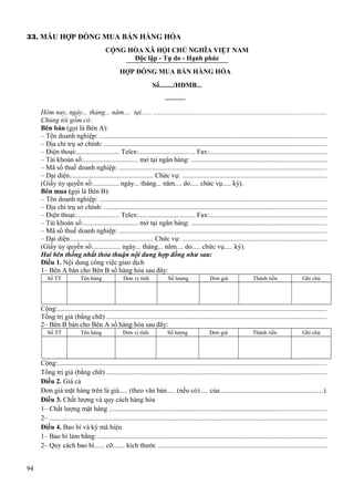 33. MẪU HỢP ĐỒNG MUA BÁN HÀNG HÓA
CỘNG HÒA XÃ HỘI CHỦ NGHĨA VIỆT NAM
Độc lập - Tự do - Hạnh phúc
HỢP ĐỒNG MUA BÁN HÀNG HÓA
Số......../HĐMB...

Hôm nay, ngày... tháng... năm.... tại...... ...................................................................................................
Chúng tôi gồm có:
Bên bán (gọi là Bên A):
– Tên doanh nghiệp: ..................................................................................................................................
– Địa chỉ trụ sở chính: ...............................................................................................................................
– Điện thoại:......................... Telex:................................. Fax:...................................................................
– Tài khoản số:................................ mở tại ngân hàng: .............................................................................
– Mã số thuế doanh nghiệp: .......................................................................................................................
– Đại diện................................................. Chức vụ: ...................................................................................
(Giấy ủy quyền số:............... ngày... tháng... năm.... do..... chức vụ..... ký).
Bên mua (gọi là Bên B):
– Tên doanh nghiệp: ..................................................................................................................................
– Địa chỉ trụ sở chính: ...............................................................................................................................
– Điện thoại:......................... Telex:................................. Fax:...................................................................
– Tài khoản số:................................ mở tại ngân hàng: .............................................................................
– Mã số thuế doanh nghiệp: .......................................................................................................................
– Đại diện................................................. Chức vụ: ...................................................................................
(Giấy ủy quyền số:................ ngày... tháng... năm.... do..... chức vụ..... ký).
Hai bên thống nhất thỏa thuận nội dung hợp đồng như sau:
Điều 1. Nội dung công việc giao dịch
1– Bên A bán cho Bên B số hàng hóa sau đây:
Số TT

Tên hàng

Đơn vị tính

Số lượng

Đơn giá

Thành tiền

Ghi chú

Cộng:..........................................................................................................................................................
Tổng trị giá (bằng chữ) ..............................................................................................................................
2– Bên B bán cho Bên A số hàng hóa sau đây:
Số TT

Tên hàng

Đơn vị tính

Số lượng

Đơn giá

Thành tiền

Ghi chú

Cộng:..........................................................................................................................................................
Tổng trị giá (bằng chữ) ..............................................................................................................................
Điều 2. Giá cả
Đơn giá mặt hàng trên là giá..... (theo văn bản..... (nếu có)..... của...........................................................).
Điều 3. Chất lượng và quy cách hàng hóa
1– Chất lượng mặt hàng ............................................................................................................................
2– ...............................................................................................................................................................
Điều 4. Bao bì và ký mã hiệu
1– Bao bì làm bằng: ...................................................................................................................................
2– Quy cách bao bì...... cỡ....... kích thước .................................................................................................
94

 