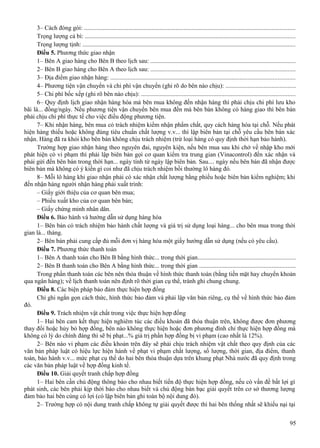 3– Cách đóng gói: ......................................................................................................................................
Trọng lượng cả bì: .....................................................................................................................................
Trọng lượng tịnh: .......................................................................................................................................
Điều 5. Phương thức giao nhận
1– Bên A giao hàng cho Bên B theo lịch sau: ............................................................................................
2– Bên B giao hàng cho Bên A theo lịch sau: ............................................................................................
3– Địa điểm giao nhận hàng: .....................................................................................................................
4– Phương tiện vận chuyển và chi phí vận chuyển (ghi rõ do bên nào chịu): ............................................
5– Chi phí bốc xếp (ghi rõ bên nào chịu): ..................................................................................................
6– Quy định lịch giao nhận hàng hóa mà bên mua không đến nhận hàng thì phải chịu chi phí lưu kho
bãi là... đồng/ngày. Nếu phương tiện vận chuyển bên mua đến mà bên bán không có hàng giao thì bên bán
phải chịu chi phí thực tế cho việc điều động phương tiện.
7– Khi nhận hàng, bên mua có trách nhiệm kiểm nhận phẩm chất, quy cách hàng hóa tại chỗ. Nếu phát
hiện hàng thiếu hoặc không đúng tiêu chuẩn chất lượng v.v... thì lập biên bản tại chỗ yêu cầu bên bán xác
nhận. Hàng đã ra khỏi kho bên bán không chịu trách nhiệm (trừ loại hàng có quy định thời hạn bảo hành).
Trường hợp giao nhận hàng theo nguyên đai, nguyên kiện, nếu bên mua sau khi chở về nhập kho mới
phát hiện có vi phạm thì phải lập biên bản gọi cơ quan kiểm tra trung gian (Vinacontrol) đến xác nhận và
phải gửi đến bên bán trong thời hạn... ngày tính từ ngày lập biên bản. Sau.... ngày nếu bên bán đã nhận được
biên bản mà không có ý kiến gì coi như đã chịu trách nhiệm bồi thường lô hàng đó.
8– Mỗi lô hàng khi giao nhận phải có xác nhận chất lượng bằng phiếu hoặc biên bản kiểm nghiệm; khi
đến nhận hàng người nhận hàng phải xuất trình:
– Giấy giới thiệu của cơ quan bên mua;
– Phiếu xuất kho của cơ quan bên bán;
– Giấy chứng minh nhân dân.
Điều 6. Bảo hành và hướng dẫn sử dụng hàng hóa
1– Bên bán có trách nhiệm bảo hành chất lượng và giá trị sử dụng loại hàng... cho bên mua trong thời
gian là... tháng.
2– Bên bán phải cung cấp đủ mỗi đơn vị hàng hóa một giấy hướng dẫn sử dụng (nếu có yêu cầu).
Điều 7. Phương thức thanh toán
1– Bên A thanh toán cho Bên B bằng hình thức... trong thời gian..............................................................
2– Bên B thanh toán cho Bên A bằng hình thức... trong thời gian .............................................................
Trong phần thanh toán các bên nên thỏa thuận về hình thức thanh toán (bằng tiền mặt hay chuyển khoản
qua ngân hàng); về lịch thanh toán nên định rõ thời gian cụ thể, tránh ghi chung chung.
Điều 8. Các biện pháp bảo đảm thực hiện hợp đồng
Chỉ ghi ngắn gọn cách thức, hình thức bảo đảm và phải lập văn bản riêng, cụ thể về hình thức bảo đảm
đó.
Điều 9. Trách nhiệm vật chất trong việc thực hiện hợp đồng
1– Hai bên cam kết thực hiện nghiêm túc các điều khoản đã thỏa thuận trên, không được đơn phương
thay đổi hoặc hủy bỏ hợp đồng, bên nào không thực hiện hoặc đơn phương đình chỉ thực hiện hợp đồng mà
không có lý do chính đáng thì sẽ bị phạt...% giá trị phần hợp đồng bị vi phạm (cao nhất là 12%).
2– Bên nào vi phạm các điều khoản trên đây sẽ phải chịu trách nhiệm vật chất theo quy định của các
văn bản pháp luật có hiệu lực hiện hành về phạt vi phạm chất lượng, số lượng, thời gian, địa điểm, thanh
toán, bảo hành v.v... mức phạt cụ thể do hai bên thỏa thuận dựa trên khung phạt Nhà nước đã quy định trong
các văn bản pháp luật về hợp đồng kinh tế.
Điều 10. Giải quyết tranh chấp hợp đồng
1– Hai bên cần chủ động thông báo cho nhau biết tiến độ thực hiện hợp đồng, nếu có vấn đề bất lợi gì
phát sinh, các bên phải kịp thời báo cho nhau biết và chủ động bàn bạc giải quyết trên cơ sở thương lượng
đảm bảo hai bên cùng có lợi (có lập biên bản ghi toàn bộ nội dung đó).
2– Trường hợp có nội dung tranh chấp không tự giải quyết được thì hai bên thống nhất sẽ khiếu nại tại
95

 