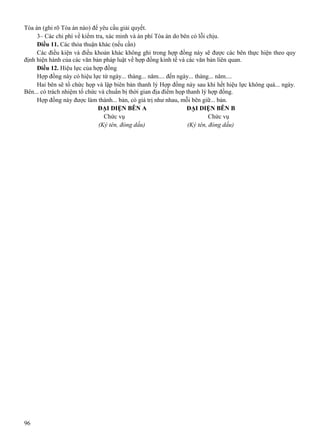 Tòa án (ghi rõ Tòa án nào) để yêu cầu giải quyết.
3– Các chi phí về kiểm tra, xác minh và án phí Tòa án do bên có lỗi chịu.
Điều 11. Các thỏa thuận khác (nếu cần)
Các điều kiện và điều khoản khác không ghi trong hợp đồng này sẽ được các bên thực hiện theo quy
định hiện hành của các văn bản pháp luật về hợp đồng kinh tế và các văn bản liên quan.
Điều 12. Hiệu lực của hợp đồng
Hợp đồng này có hiệu lực từ ngày... tháng... năm.... đến ngày... tháng... năm....
Hai bên sẽ tổ chức họp và lập biên bản thanh lý Hợp đồng này sau khi hết hiệu lực không quá... ngày.
Bên... có trách nhiệm tổ chức và chuẩn bị thời gian địa điểm họp thanh lý hợp đồng.
Hợp đồng này được làm thành... bản, có giá trị như nhau, mỗi bên giữ... bản.
ĐẠI DIỆN BÊN A
ĐẠI DIỆN BÊN B
Chức vụ
Chức vụ
(Ký tên, đóng dấu)
(Ký tên, đóng dấu)

96

 