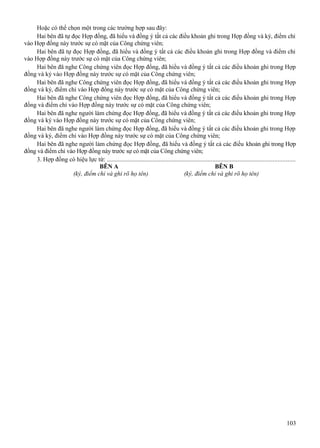 Hoặc có thể chọn một trong các trường hợp sau đây:
Hai bên đã tự đọc Hợp đồng, đã hiểu và đồng ý tất cả các điều khoản ghi trong Hợp đồng và ký, điểm chỉ
vào Hợp đồng này trước sự có mặt của Công chứng viên;
Hai bên đã tự đọc Hợp đồng, đã hiểu và đồng ý tất cả các điều khoản ghi trong Hợp đồng và điểm chỉ
vào Hợp đồng này trước sự có mặt của Công chứng viên;
Hai bên đã nghe Công chứng viên đọc Hợp đồng, đã hiểu và đồng ý tất cả các điều khoản ghi trong Hợp
đồng và ký vào Hợp đồng này trước sự có mặt của Công chứng viên;
Hai bên đã nghe Công chứng viên đọc Hợp đồng, đã hiểu và đồng ý tất cả các điều khoản ghi trong Hợp
đồng và ký, điểm chỉ vào Hợp đồng này trước sự có mặt của Công chứng viên;
Hai bên đã nghe Công chứng viên đọc Hợp đồng, đã hiểu và đồng ý tất cả các điều khoản ghi trong Hợp
đồng và điểm chỉ vào Hợp đồng này trước sự có mặt của Công chứng viên;
Hai bên đã nghe người làm chứng đọc Hợp đồng, đã hiểu và đồng ý tất cả các điều khoản ghi trong Hợp
đồng và ký vào Hợp đồng này trước sự có mặt của Công chứng viên;
Hai bên đã nghe người làm chứng đọc Hợp đồng, đã hiểu và đồng ý tất cả các điều khoản ghi trong Hợp
đồng và ký, điểm chỉ vào Hợp đồng này trước sự có mặt của Công chứng viên;
Hai bên đã nghe người làm chứng đọc Hợp đồng, đã hiểu và đồng ý tất cả các điều khoản ghi trong Hợp
đồng và điểm chỉ vào Hợp đồng này trước sự có mặt của Công chứng viên;
3. Hợp đồng có hiệu lực từ: .......................................................................................................................
BÊN A
BÊN B
(ký, điểm chỉ và ghi rõ họ tên)
(ký, điểm chỉ và ghi rõ họ tên)

103

 