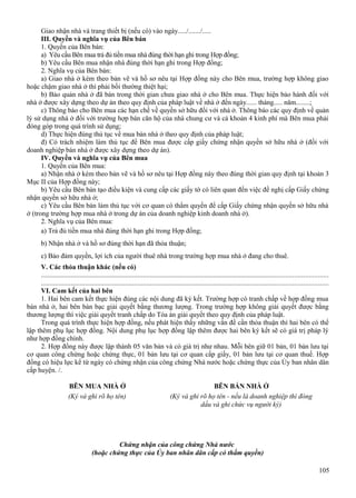 Giao nhận nhà và trang thiết bị (nếu có) vào ngày...../......./.....
III. Quyền và nghĩa vụ của Bên bán
1. Quyền của Bên bán:
a) Yêu cầu Bên mua trả đủ tiền mua nhà đúng thời hạn ghi trong Hợp đồng;
b) Yêu cầu Bên mua nhận nhà đúng thời hạn ghi trong Hợp đồng;
2. Nghĩa vụ của Bên bán:
a) Giao nhà ở kèm theo bản vẽ và hồ sơ nêu tại Hợp đồng này cho Bên mua, trường hợp không giao
hoặc chậm giao nhà ở thì phải bồi thường thiệt hại;
b) Bảo quản nhà ở đã bán trong thời gian chưa giao nhà ở cho Bên mua. Thực hiện bảo hành đối với
nhà ở được xây dựng theo dự án theo quy định của pháp luật về nhà ở đến ngày...... tháng..... năm........;
c) Thông báo cho Bên mua các hạn chế về quyền sở hữu đối với nhà ở. Thông báo các quy định về quản
lý sử dụng nhà ở đối với trường hợp bán căn hộ của nhà chung cư và cả khoản 4 kinh phí mà Bên mua phải
đóng góp trong quá trình sử dụng;
d) Thực hiện đúng thủ tục về mua bán nhà ở theo quy định của pháp luật;
đ) Có trách nhiệm làm thủ tục để Bên mua được cấp giấy chứng nhận quyền sở hữu nhà ở (đối với
doanh nghiệp bán nhà ở được xây dựng theo dự án).
IV. Quyền và nghĩa vụ của Bên mua
1. Quyền của Bên mua:
a) Nhận nhà ở kèm theo bản vẽ và hồ sơ nêu tại Hợp đồng này theo đúng thời gian quy định tại khoản 3
Mục II của Hợp đồng này;
b) Yêu cầu Bên bán tạo điều kiện và cung cấp các giấy tờ có liên quan đến việc đề nghị cấp Giấy chứng
nhận quyền sở hữu nhà ở;
c) Yêu cầu Bên bán làm thủ tục với cơ quan có thẩm quyền để cấp Giấy chứng nhận quyền sở hữu nhà
ở (trong trường hợp mua nhà ở trong dự án của doanh nghiệp kinh doanh nhà ở).
2. Nghĩa vụ của Bên mua:
a) Trả đủ tiền mua nhà đúng thời hạn ghi trong Hợp đồng;
b) Nhận nhà ở và hồ sơ đúng thời hạn đã thỏa thuận;
c) Bảo đảm quyền, lợi ích của người thuê nhà trong trường hợp mua nhà ở đang cho thuê.
V. Các thỏa thuận khác (nếu có)
...................................................................................................................................................................
...................................................................................................................................................................
VI. Cam kết của hai bên
1. Hai bên cam kết thực hiện đúng các nội dung đã ký kết. Trường hợp có tranh chấp về hợp đồng mua
bán nhà ở, hai bên bàn bạc giải quyết bằng thương lượng. Trong trường hợp không giải quyết được bằng
thương lượng thì việc giải quyết tranh chấp do Tòa án giải quyết theo quy định của pháp luật.
Trong quá trình thực hiện hợp đồng, nếu phát hiện thấy những vấn đề cần thỏa thuận thì hai bên có thể
lập thêm phụ lục hợp đồng. Nội dung phụ lục hợp đồng lập thêm được hai bên ký kết sẽ có giá trị pháp lý
như hợp đồng chính.
2. Hợp đồng này được lập thành 05 văn bản và có giá trị như nhau. Mỗi bên giữ 01 bản, 01 bản lưu tại
cơ quan công chứng hoặc chứng thực, 01 bản lưu tại cơ quan cấp giấy, 01 bản lưu tại cơ quan thuế. Hợp
đồng có hiệu lực kể từ ngày có chứng nhận của công chứng Nhà nước hoặc chứng thực của Ủy ban nhân dân
cấp huyện. /.
BÊN MUA NHÀ Ở
(Ký và ghi rõ họ tên)

BÊN BÁN NHÀ Ở
(Ký và ghi rõ họ tên - nếu là doanh nghiệp thì đóng
dấu và ghi chức vụ người ký)

Chứng nhận của công chứng Nhà nước
(hoặc chứng thực của Ủy ban nhân dân cấp có thẩm quyền)
105

 