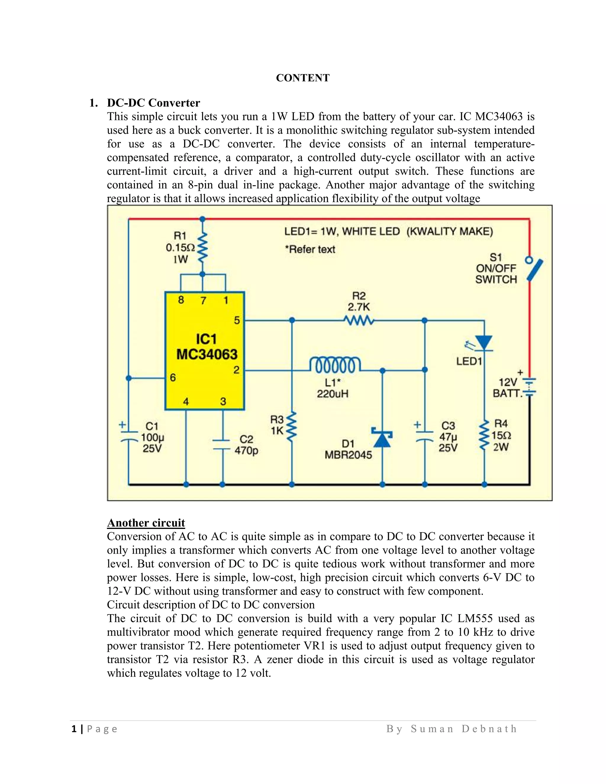 1 | P a g e                                                                                                   B y S u m a n D e b n a t h  
 
CONTENT
1. DC-DC Converter
This simple circuit lets you run a 1W LED from the battery of your car. IC MC34063 is
used here as a buck converter. It is a monolithic switching regulator sub-system intended
for use as a DC-DC converter. The device consists of an internal temperature-
compensated reference, a comparator, a controlled duty-cycle oscillator with an active
current-limit circuit, a driver and a high-current output switch. These functions are
contained in an 8-pin dual in-line package. Another major advantage of the switching
regulator is that it allows increased application flexibility of the output voltage
Another circuit
Conversion of AC to AC is quite simple as in compare to DC to DC converter because it
only implies a transformer which converts AC from one voltage level to another voltage
level. But conversion of DC to DC is quite tedious work without transformer and more
power losses. Here is simple, low-cost, high precision circuit which converts 6-V DC to
12-V DC without using transformer and easy to construct with few component.
Circuit description of DC to DC conversion
The circuit of DC to DC conversion is build with a very popular IC LM555 used as
multivibrator mood which generate required frequency range from 2 to 10 kHz to drive
power transistor T2. Here potentiometer VR1 is used to adjust output frequency given to
transistor T2 via resistor R3. A zener diode in this circuit is used as voltage regulator
which regulates voltage to 12 volt.
 