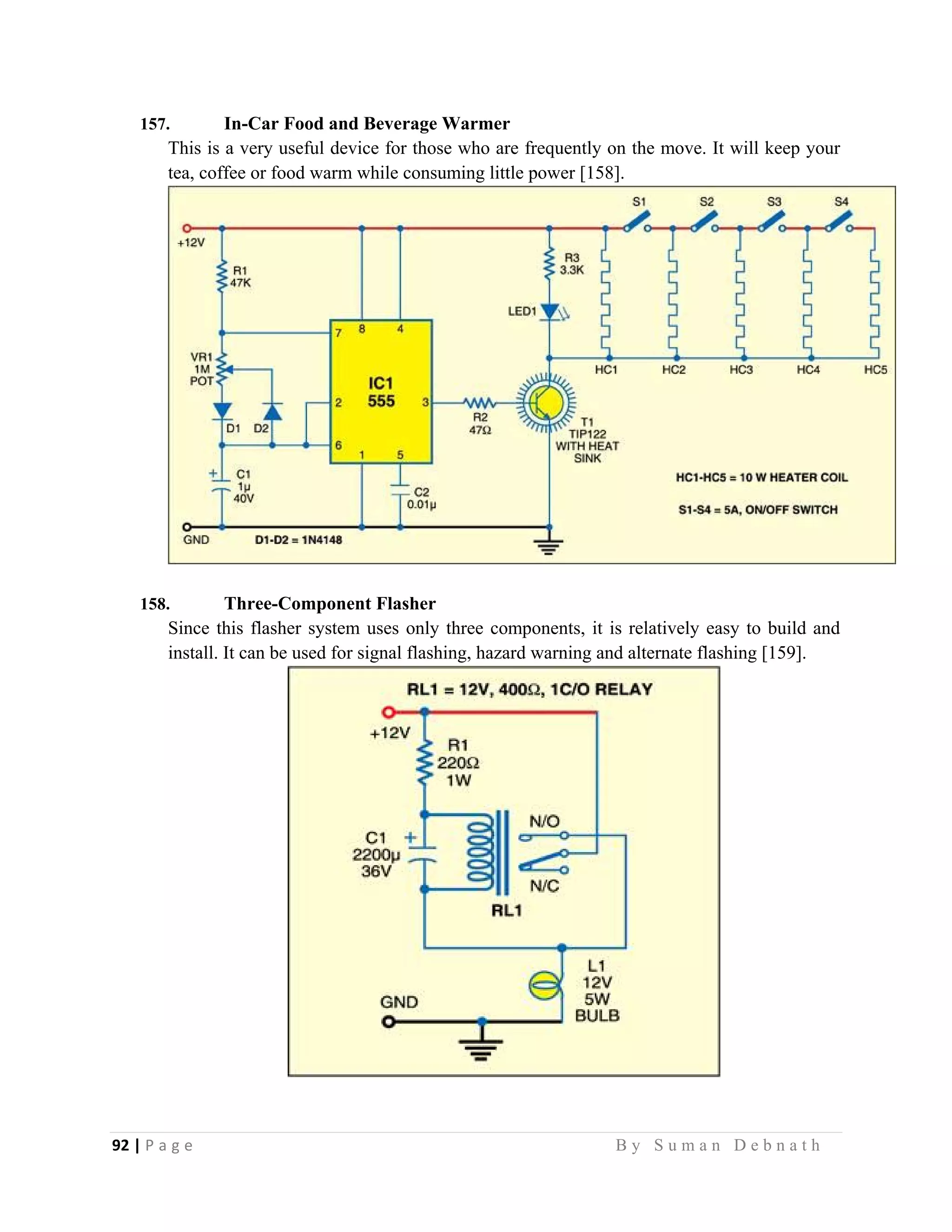 92 | P a g e                                                                                                   B y S u m a n D e b n a t h  
 
157. In-Car Food and Beverage Warmer
This is a very useful device for those who are frequently on the move. It will keep your
tea, coffee or food warm while consuming little power [158].
158. Three-Component Flasher
Since this flasher system uses only three components, it is relatively easy to build and
install. It can be used for signal flashing, hazard warning and alternate flashing [159].
 