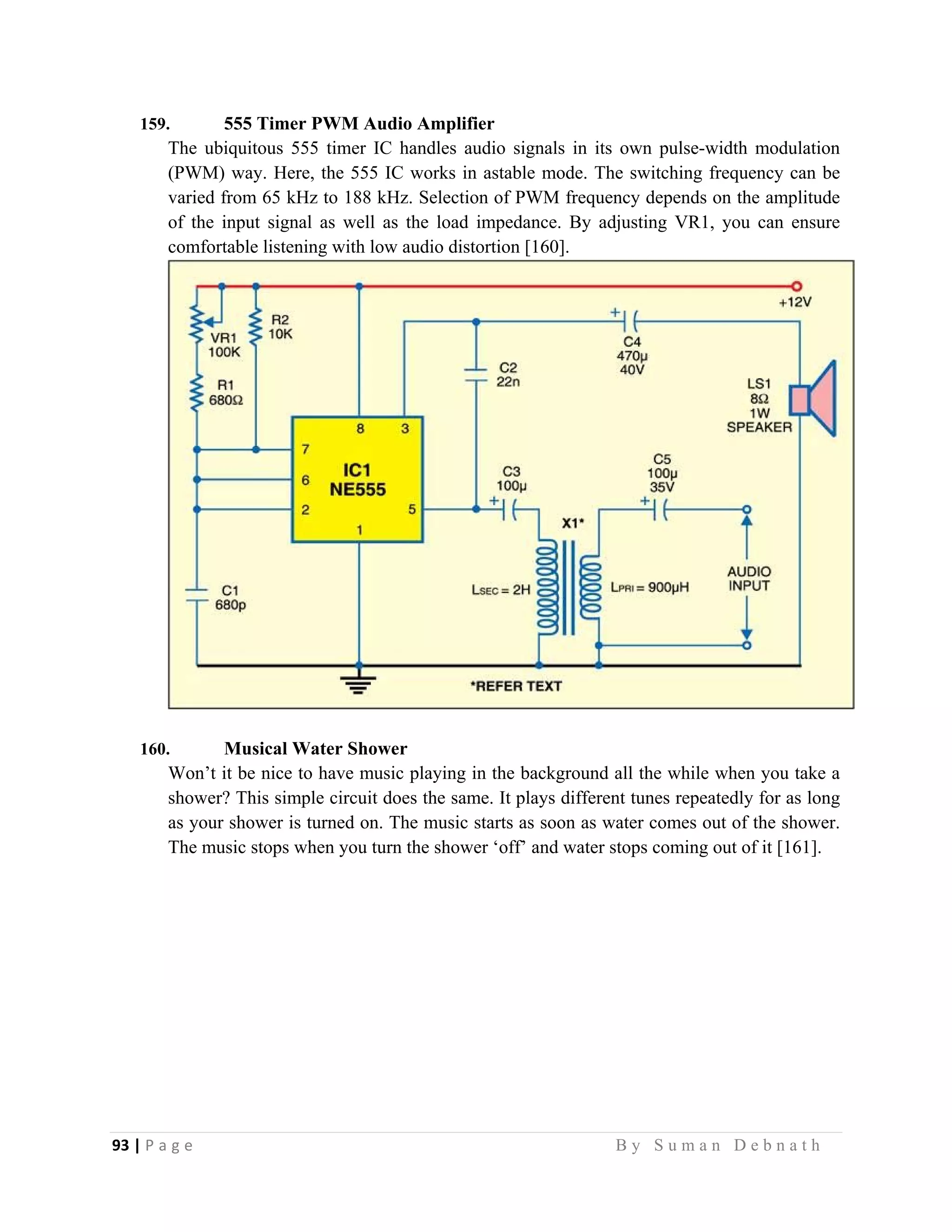 93 | P a g e                                                                                                   B y S u m a n D e b n a t h  
 
159. 555 Timer PWM Audio Amplifier
The ubiquitous 555 timer IC handles audio signals in its own pulse-width modulation
(PWM) way. Here, the 555 IC works in astable mode. The switching frequency can be
varied from 65 kHz to 188 kHz. Selection of PWM frequency depends on the amplitude
of the input signal as well as the load impedance. By adjusting VR1, you can ensure
comfortable listening with low audio distortion [160].
160. Musical Water Shower
Won’t it be nice to have music playing in the background all the while when you take a
shower? This simple circuit does the same. It plays different tunes repeatedly for as long
as your shower is turned on. The music starts as soon as water comes out of the shower.
The music stops when you turn the shower ‘off’ and water stops coming out of it [161].
 