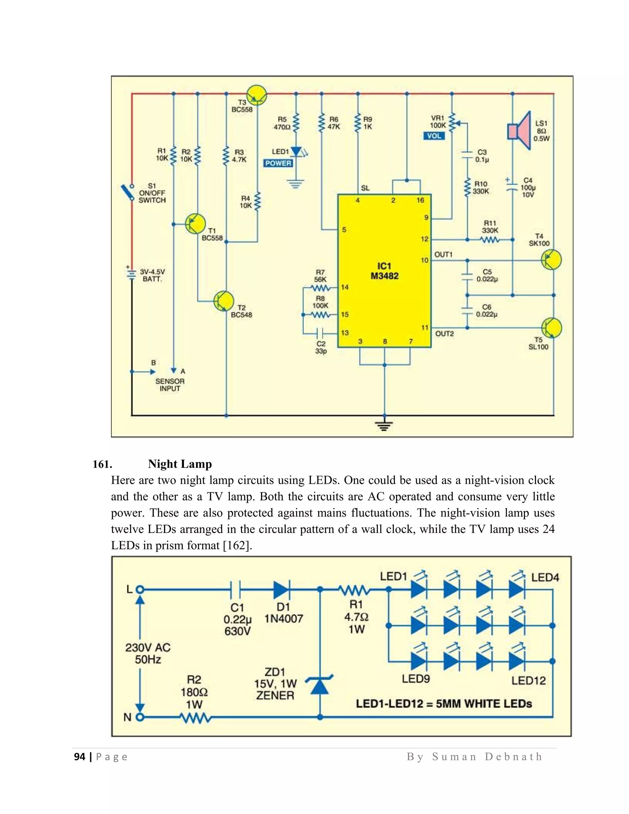 94 | P a g e                                                                                                   B y S u m a n D e b n a t h  
 
161. Night Lamp
Here are two night lamp circuits using LEDs. One could be used as a night-vision clock
and the other as a TV lamp. Both the circuits are AC operated and consume very little
power. These are also protected against mains fluctuations. The night-vision lamp uses
twelve LEDs arranged in the circular pattern of a wall clock, while the TV lamp uses 24
LEDs in prism format [162].
 