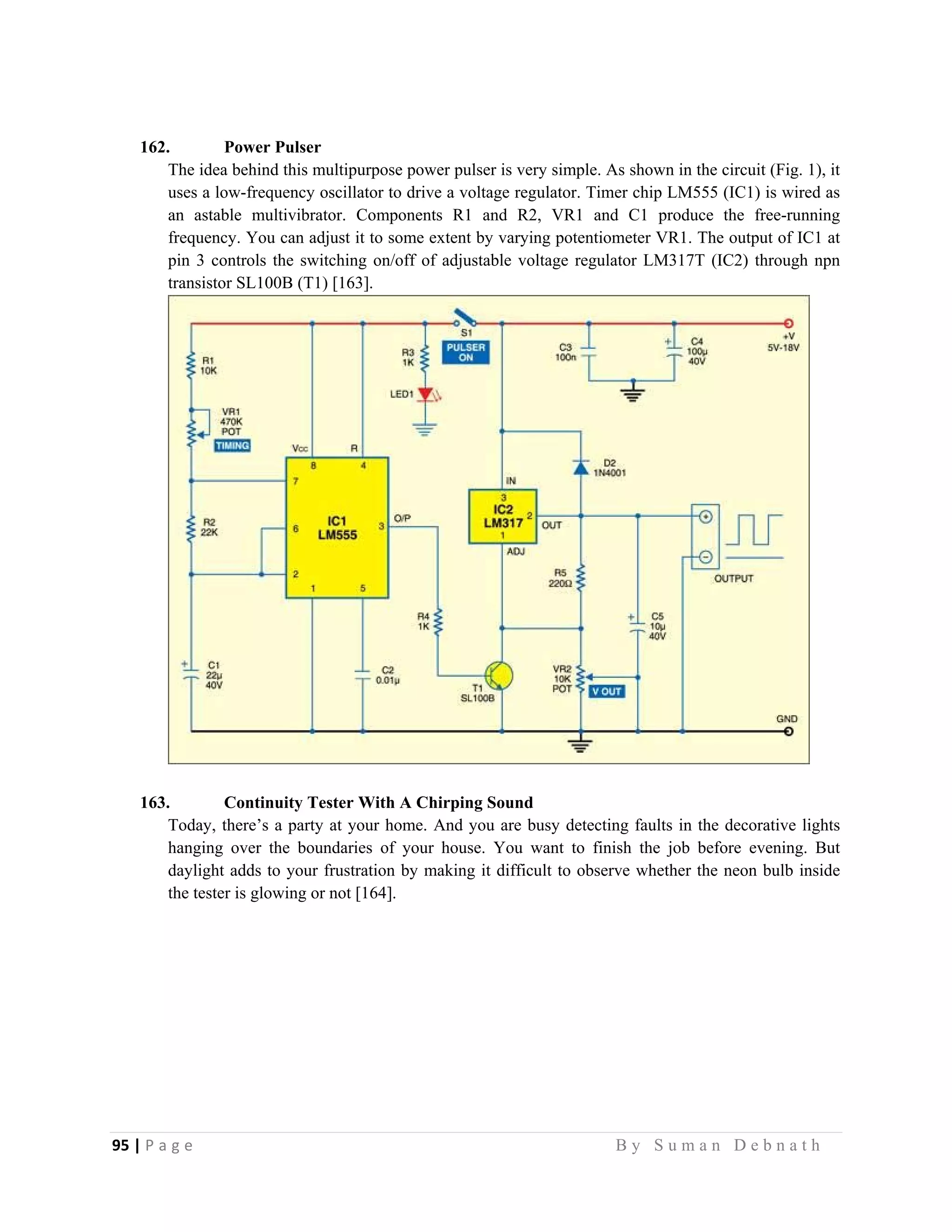 95 | P a g e                                                                                                   B y S u m a n D e b n a t h  
 
162. Power Pulser
The idea behind this multipurpose power pulser is very simple. As shown in the circuit (Fig. 1), it
uses a low-frequency oscillator to drive a voltage regulator. Timer chip LM555 (IC1) is wired as
an astable multivibrator. Components R1 and R2, VR1 and C1 produce the free-running
frequency. You can adjust it to some extent by varying potentiometer VR1. The output of IC1 at
pin 3 controls the switching on/off of adjustable voltage regulator LM317T (IC2) through npn
transistor SL100B (T1) [163].
163. Continuity Tester With A Chirping Sound
Today, there’s a party at your home. And you are busy detecting faults in the decorative lights
hanging over the boundaries of your house. You want to finish the job before evening. But
daylight adds to your frustration by making it difficult to observe whether the neon bulb inside
the tester is glowing or not [164].
 