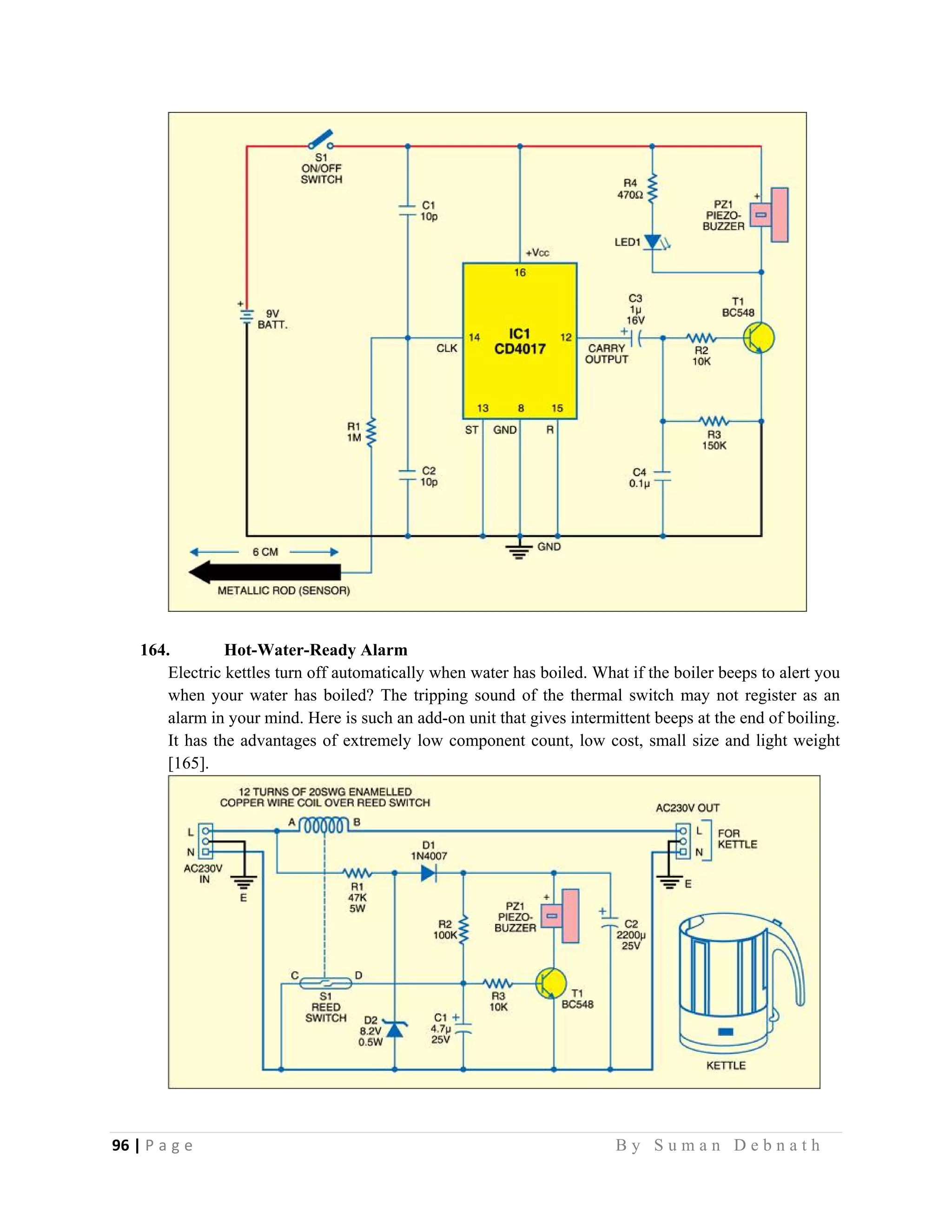 96 | P a g e                                                                                                   B y S u m a n D e b n a t h  
 
164. Hot-Water-Ready Alarm
Electric kettles turn off automatically when water has boiled. What if the boiler beeps to alert you
when your water has boiled? The tripping sound of the thermal switch may not register as an
alarm in your mind. Here is such an add-on unit that gives intermittent beeps at the end of boiling.
It has the advantages of extremely low component count, low cost, small size and light weight
[165].
 