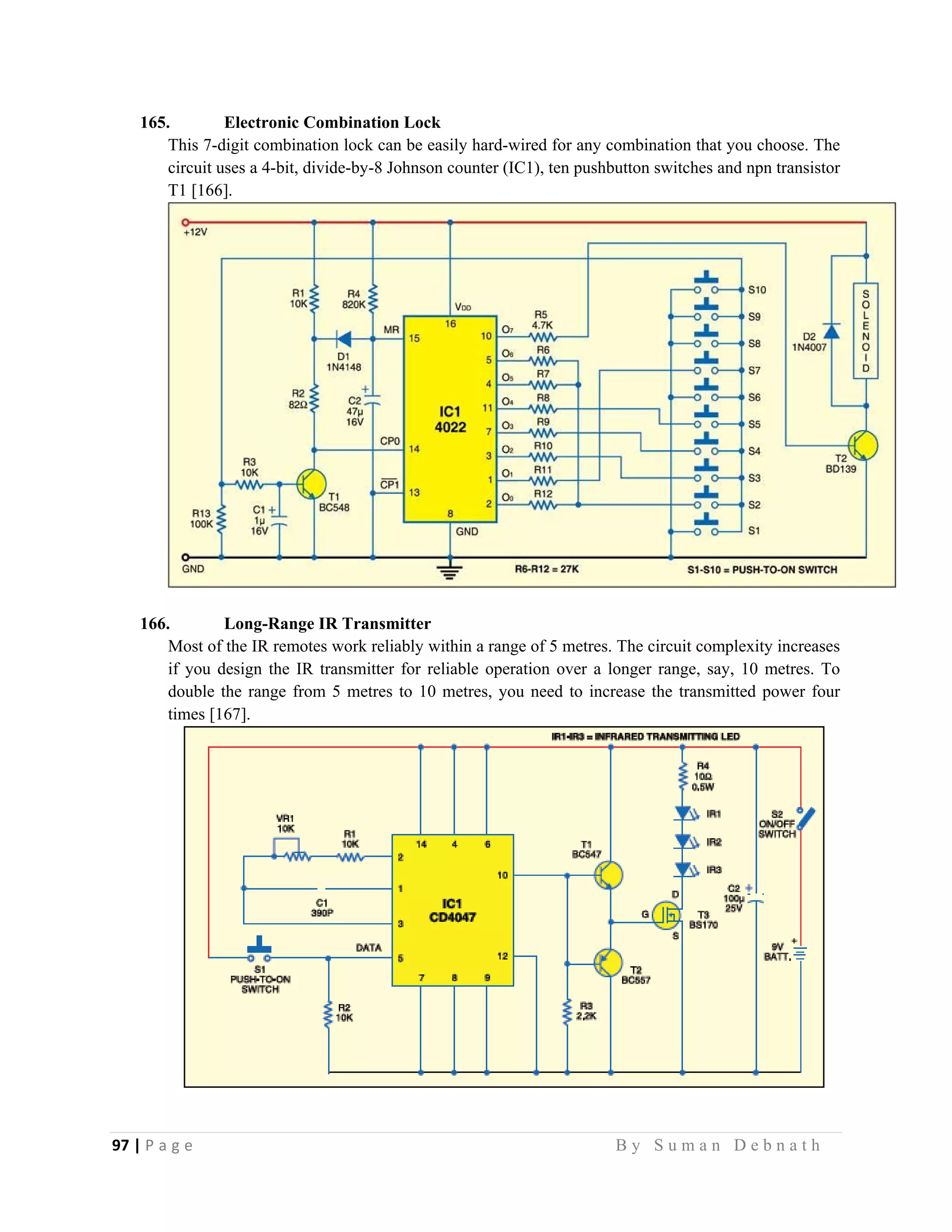 97 | P a g e                                                                                                   B y S u m a n D e b n a t h  
 
165. Electronic Combination Lock
This 7-digit combination lock can be easily hard-wired for any combination that you choose. The
circuit uses a 4-bit, divide-by-8 Johnson counter (IC1), ten pushbutton switches and npn transistor
T1 [166].
166. Long-Range IR Transmitter
Most of the IR remotes work reliably within a range of 5 metres. The circuit complexity increases
if you design the IR transmitter for reliable operation over a longer range, say, 10 metres. To
double the range from 5 metres to 10 metres, you need to increase the transmitted power four
times [167].
 