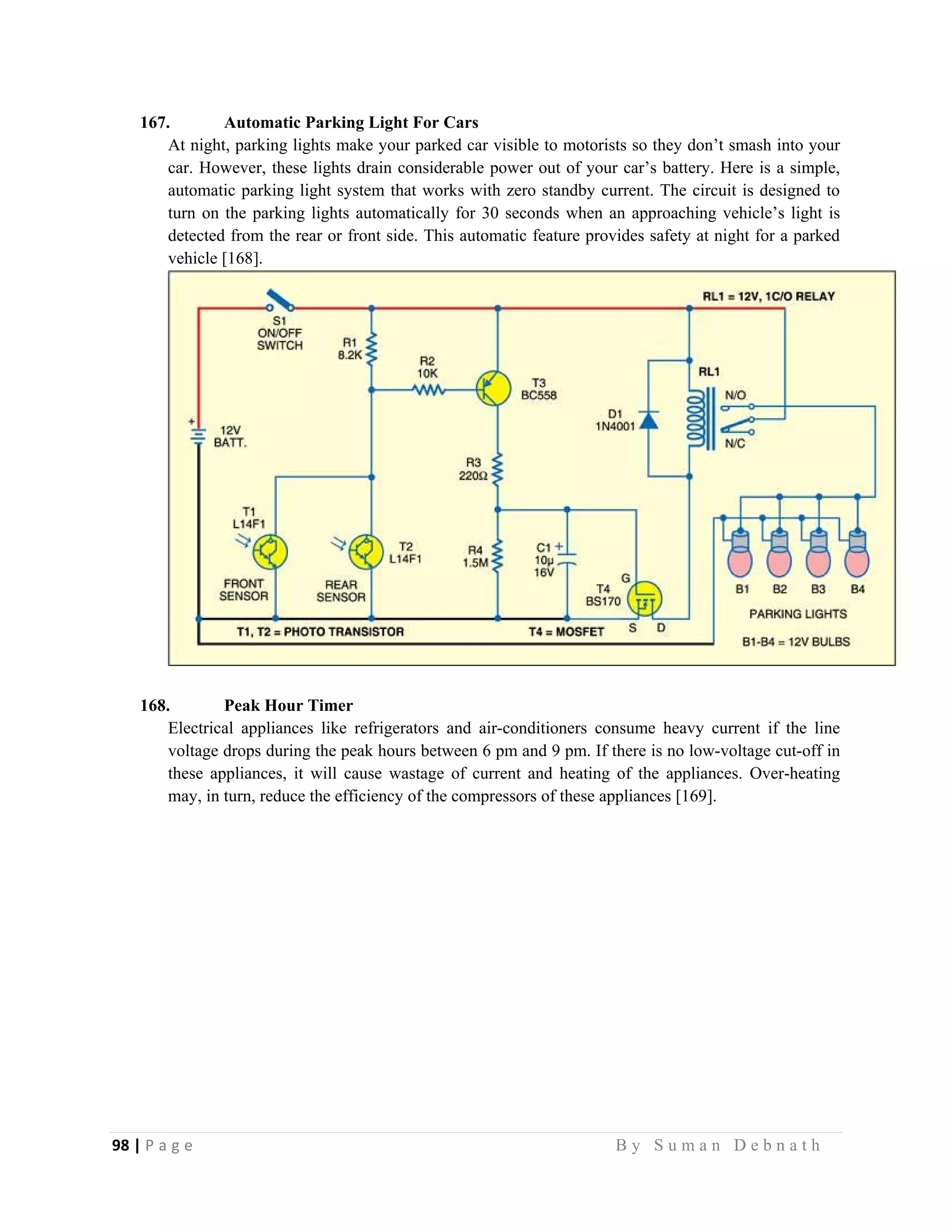 98 | P a g e                                                                                                   B y S u m a n D e b n a t h  
 
167. Automatic Parking Light For Cars
At night, parking lights make your parked car visible to motorists so they don’t smash into your
car. However, these lights drain considerable power out of your car’s battery. Here is a simple,
automatic parking light system that works with zero standby current. The circuit is designed to
turn on the parking lights automatically for 30 seconds when an approaching vehicle’s light is
detected from the rear or front side. This automatic feature provides safety at night for a parked
vehicle [168].
168. Peak Hour Timer
Electrical appliances like refrigerators and air-conditioners consume heavy current if the line
voltage drops during the peak hours between 6 pm and 9 pm. If there is no low-voltage cut-off in
these appliances, it will cause wastage of current and heating of the appliances. Over-heating
may, in turn, reduce the efficiency of the compressors of these appliances [169].
 