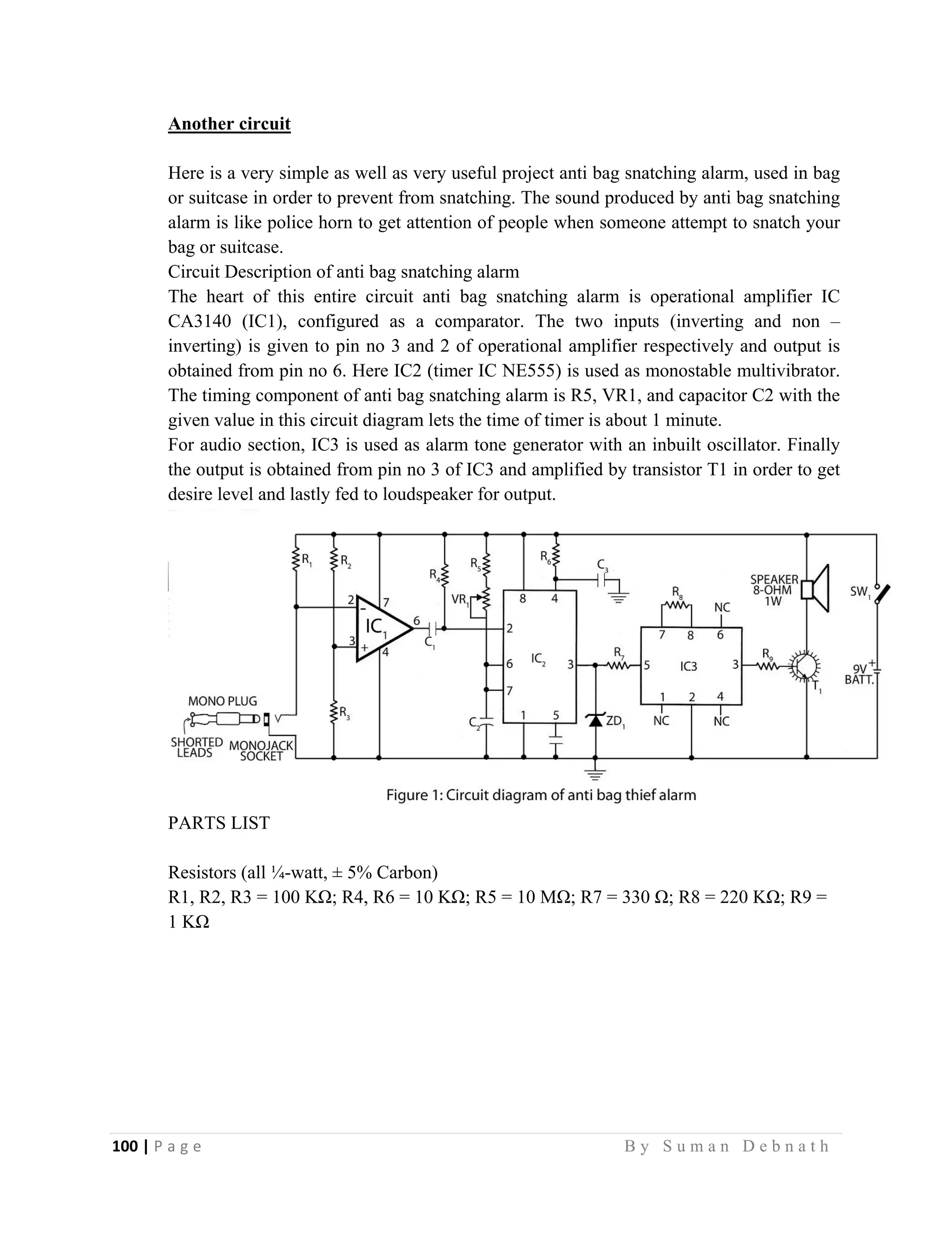 100 | P a g e                                                                                                   B y S u m a n D e b n a t h  
 
Another circuit
Here is a very simple as well as very useful project anti bag snatching alarm, used in bag
or suitcase in order to prevent from snatching. The sound produced by anti bag snatching
alarm is like police horn to get attention of people when someone attempt to snatch your
bag or suitcase.
Circuit Description of anti bag snatching alarm
The heart of this entire circuit anti bag snatching alarm is operational amplifier IC
CA3140 (IC1), configured as a comparator. The two inputs (inverting and non –
inverting) is given to pin no 3 and 2 of operational amplifier respectively and output is
obtained from pin no 6. Here IC2 (timer IC NE555) is used as monostable multivibrator.
The timing component of anti bag snatching alarm is R5, VR1, and capacitor C2 with the
given value in this circuit diagram lets the time of timer is about 1 minute.
For audio section, IC3 is used as alarm tone generator with an inbuilt oscillator. Finally
the output is obtained from pin no 3 of IC3 and amplified by transistor T1 in order to get
desire level and lastly fed to loudspeaker for output.
PARTS LIST
Resistors (all ¼-watt, ± 5% Carbon)
R1, R2, R3 = 100 KΩ; R4, R6 = 10 KΩ; R5 = 10 MΩ; R7 = 330 Ω; R8 = 220 KΩ; R9 =
1 KΩ
 