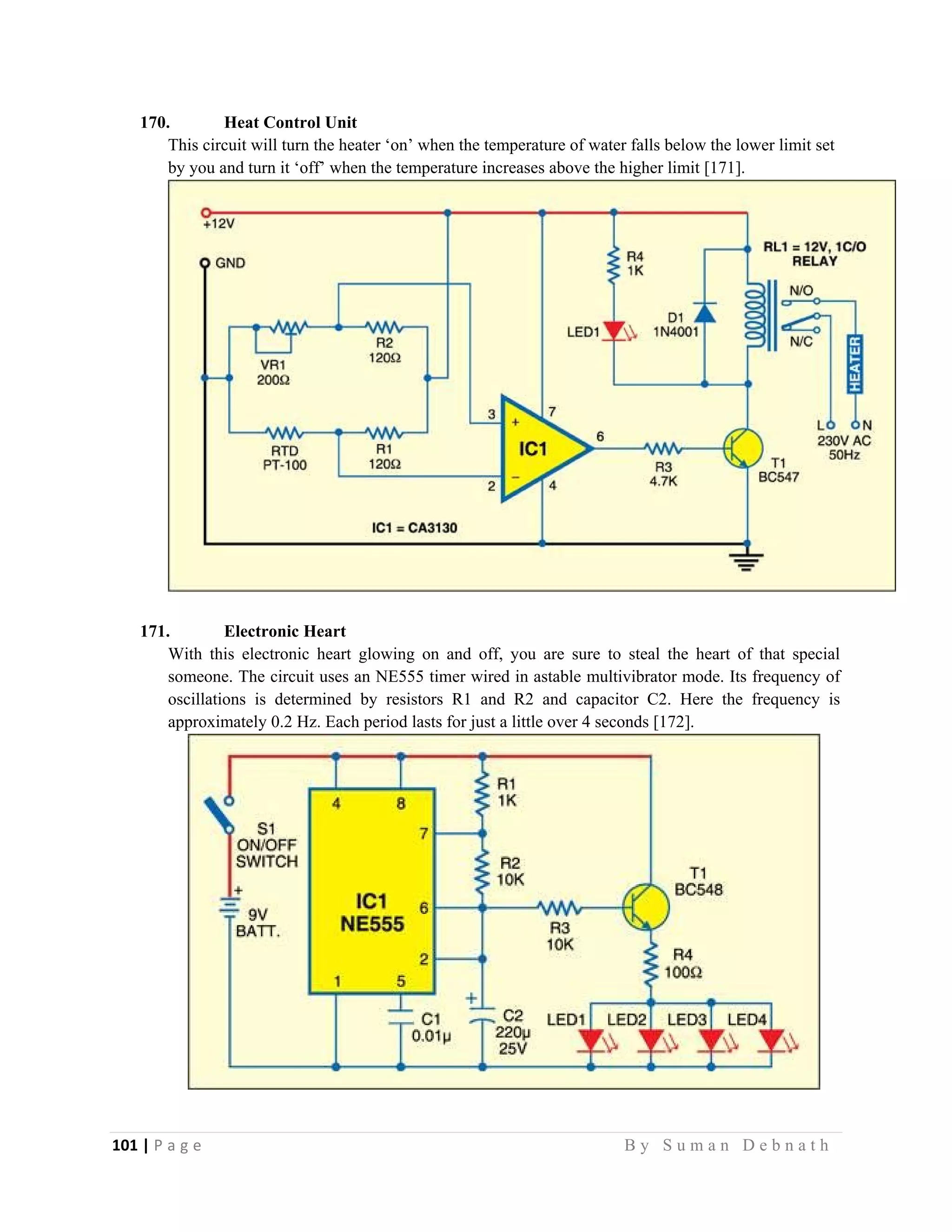 101 | P a g e                                                                                                   B y S u m a n D e b n a t h  
 
170. Heat Control Unit
This circuit will turn the heater ‘on’ when the temperature of water falls below the lower limit set
by you and turn it ‘off’ when the temperature increases above the higher limit [171].
171. Electronic Heart
With this electronic heart glowing on and off, you are sure to steal the heart of that special
someone. The circuit uses an NE555 timer wired in astable multivibrator mode. Its frequency of
oscillations is determined by resistors R1 and R2 and capacitor C2. Here the frequency is
approximately 0.2 Hz. Each period lasts for just a little over 4 seconds [172].
 