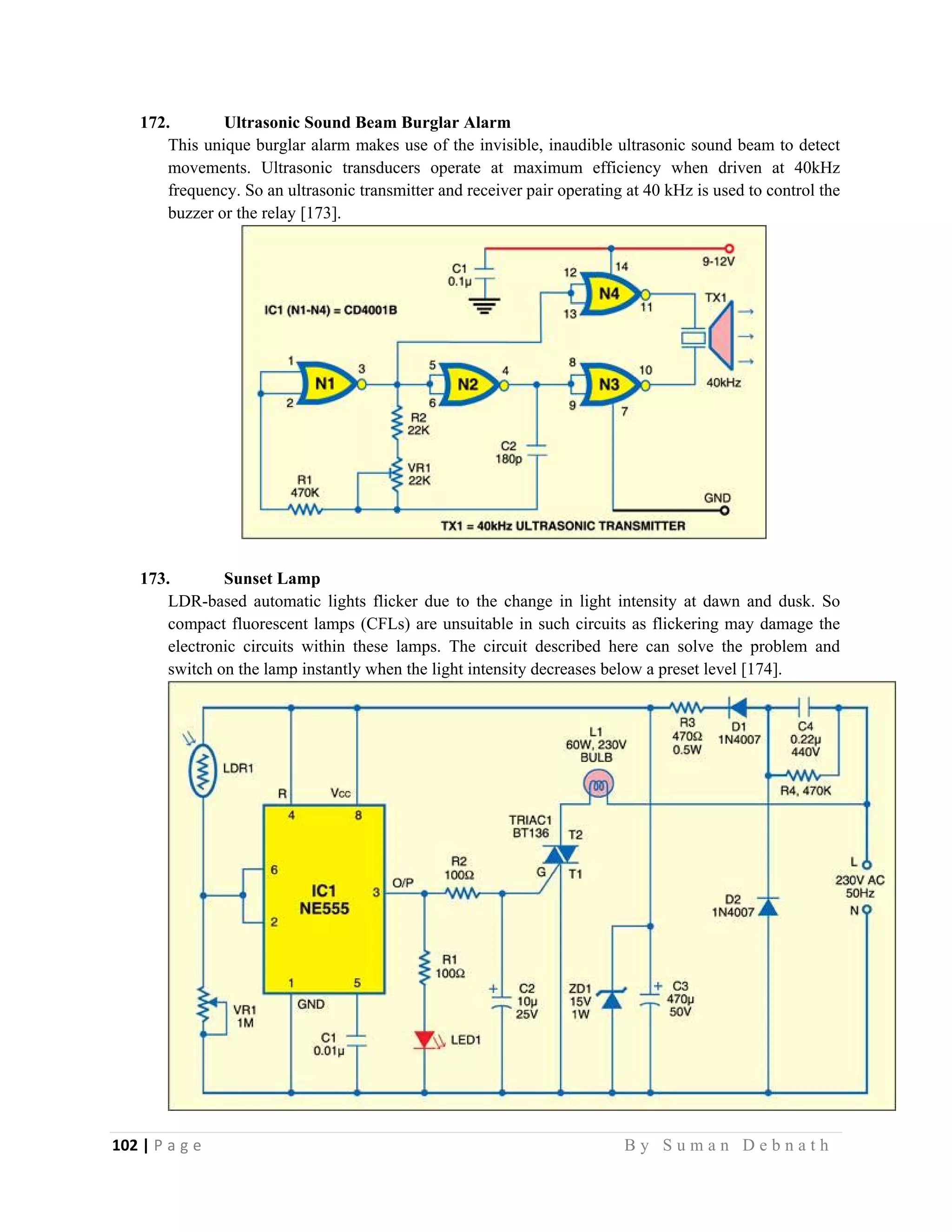 102 | P a g e                                                                                                   B y S u m a n D e b n a t h  
 
172. Ultrasonic Sound Beam Burglar Alarm
This unique burglar alarm makes use of the invisible, inaudible ultrasonic sound beam to detect
movements. Ultrasonic transducers operate at maximum efficiency when driven at 40kHz
frequency. So an ultrasonic transmitter and receiver pair operating at 40 kHz is used to control the
buzzer or the relay [173].
173. Sunset Lamp
LDR-based automatic lights flicker due to the change in light intensity at dawn and dusk. So
compact fluorescent lamps (CFLs) are unsuitable in such circuits as flickering may damage the
electronic circuits within these lamps. The circuit described here can solve the problem and
switch on the lamp instantly when the light intensity decreases below a preset level [174].
 