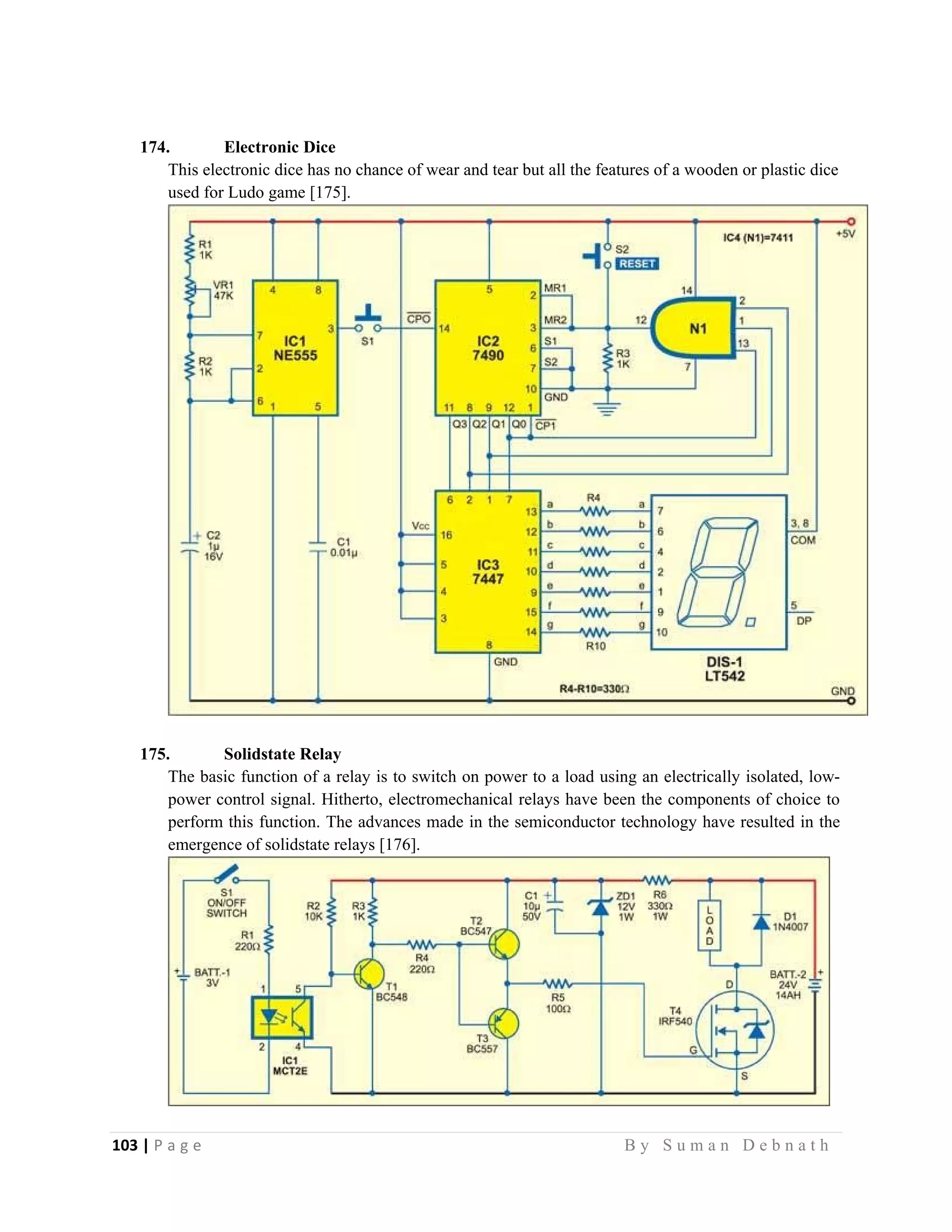 103 | P a g e                                                                                                   B y S u m a n D e b n a t h  
 
174. Electronic Dice
This electronic dice has no chance of wear and tear but all the features of a wooden or plastic dice
used for Ludo game [175].
175. Solidstate Relay
The basic function of a relay is to switch on power to a load using an electrically isolated, low-
power control signal. Hitherto, electromechanical relays have been the components of choice to
perform this function. The advances made in the semiconductor technology have resulted in the
emergence of solidstate relays [176].
 