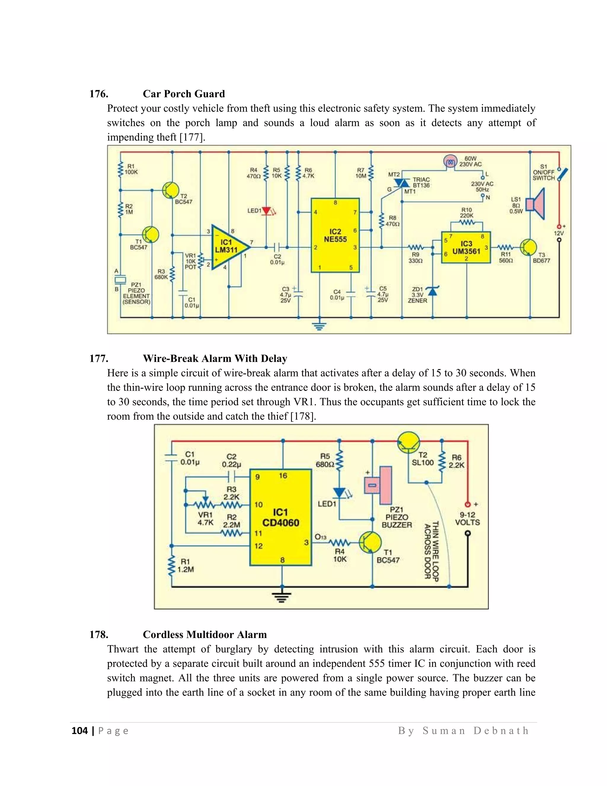 104 | P a g e                                                                                                   B y S u m a n D e b n a t h  
 
176. Car Porch Guard
Protect your costly vehicle from theft using this electronic safety system. The system immediately
switches on the porch lamp and sounds a loud alarm as soon as it detects any attempt of
impending theft [177].
177. Wire-Break Alarm With Delay
Here is a simple circuit of wire-break alarm that activates after a delay of 15 to 30 seconds. When
the thin-wire loop running across the entrance door is broken, the alarm sounds after a delay of 15
to 30 seconds, the time period set through VR1. Thus the occupants get sufficient time to lock the
room from the outside and catch the thief [178].
178. Cordless Multidoor Alarm
Thwart the attempt of burglary by detecting intrusion with this alarm circuit. Each door is
protected by a separate circuit built around an independent 555 timer IC in conjunction with reed
switch magnet. All the three units are powered from a single power source. The buzzer can be
plugged into the earth line of a socket in any room of the same building having proper earth line
 