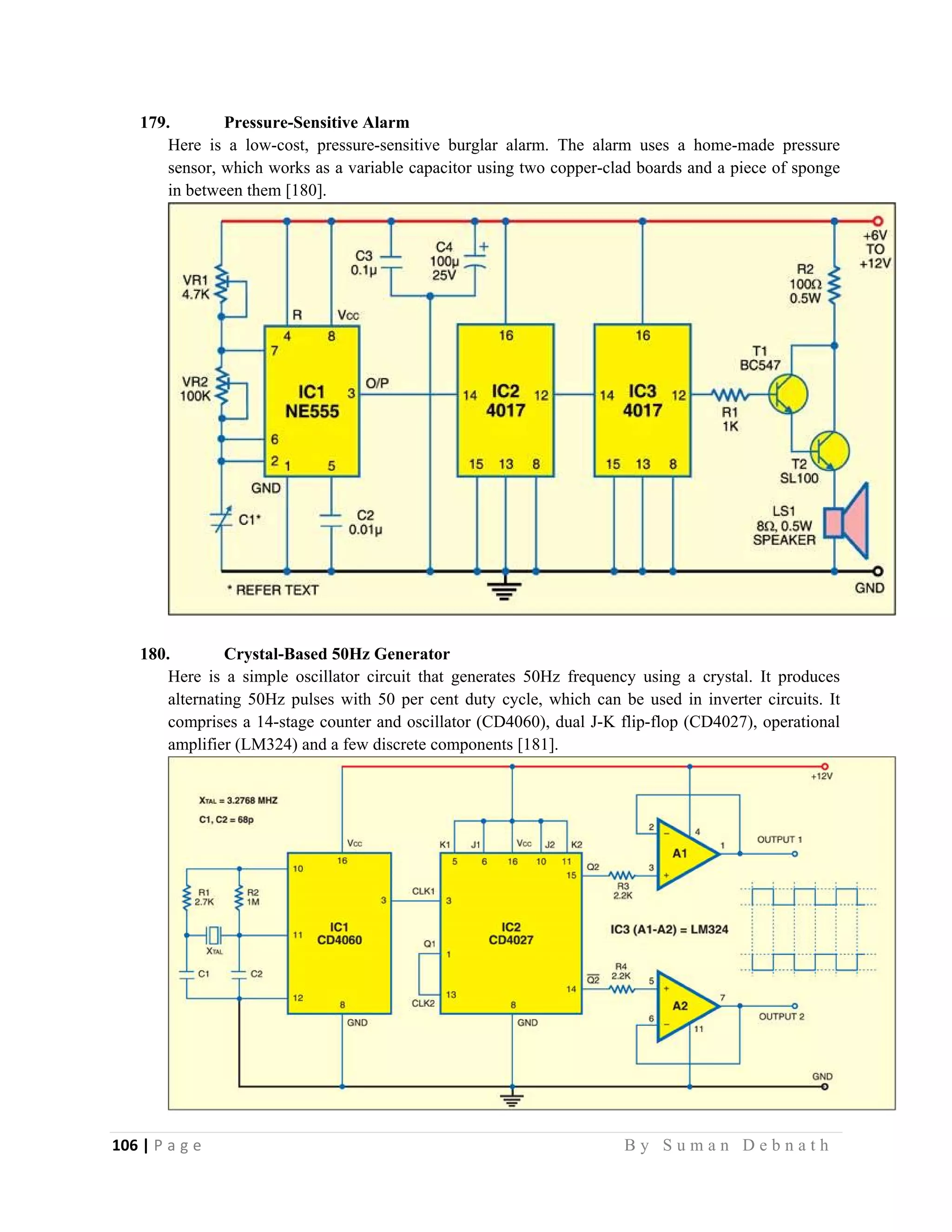 106 | P a g e                                                                                                   B y S u m a n D e b n a t h  
 
179. Pressure-Sensitive Alarm
Here is a low-cost, pressure-sensitive burglar alarm. The alarm uses a home-made pressure
sensor, which works as a variable capacitor using two copper-clad boards and a piece of sponge
in between them [180].
180. Crystal-Based 50Hz Generator
Here is a simple oscillator circuit that generates 50Hz frequency using a crystal. It produces
alternating 50Hz pulses with 50 per cent duty cycle, which can be used in inverter circuits. It
comprises a 14-stage counter and oscillator (CD4060), dual J-K flip-flop (CD4027), operational
amplifier (LM324) and a few discrete components [181].
 