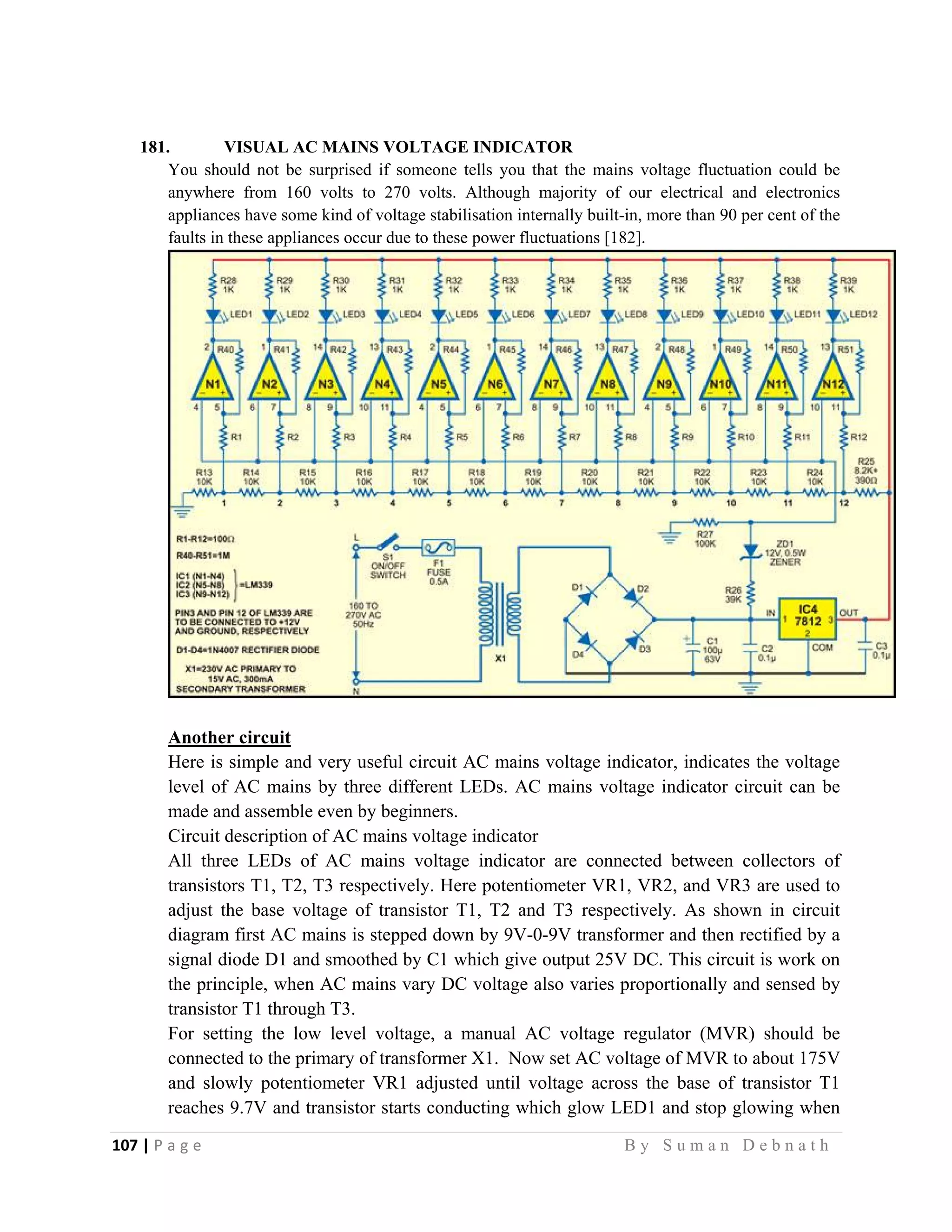107 | P a g e                                                                                                   B y S u m a n D e b n a t h  
 
181. VISUAL AC MAINS VOLTAGE INDICATOR
You should not be surprised if someone tells you that the mains voltage fluctuation could be
anywhere from 160 volts to 270 volts. Although majority of our electrical and electronics
appliances have some kind of voltage stabilisation internally built-in, more than 90 per cent of the
faults in these appliances occur due to these power fluctuations [182].
Another circuit
Here is simple and very useful circuit AC mains voltage indicator, indicates the voltage
level of AC mains by three different LEDs. AC mains voltage indicator circuit can be
made and assemble even by beginners.
Circuit description of AC mains voltage indicator
All three LEDs of AC mains voltage indicator are connected between collectors of
transistors T1, T2, T3 respectively. Here potentiometer VR1, VR2, and VR3 are used to
adjust the base voltage of transistor T1, T2 and T3 respectively. As shown in circuit
diagram first AC mains is stepped down by 9V-0-9V transformer and then rectified by a
signal diode D1 and smoothed by C1 which give output 25V DC. This circuit is work on
the principle, when AC mains vary DC voltage also varies proportionally and sensed by
transistor T1 through T3.
For setting the low level voltage, a manual AC voltage regulator (MVR) should be
connected to the primary of transformer X1. Now set AC voltage of MVR to about 175V
and slowly potentiometer VR1 adjusted until voltage across the base of transistor T1
reaches 9.7V and transistor starts conducting which glow LED1 and stop glowing when
 