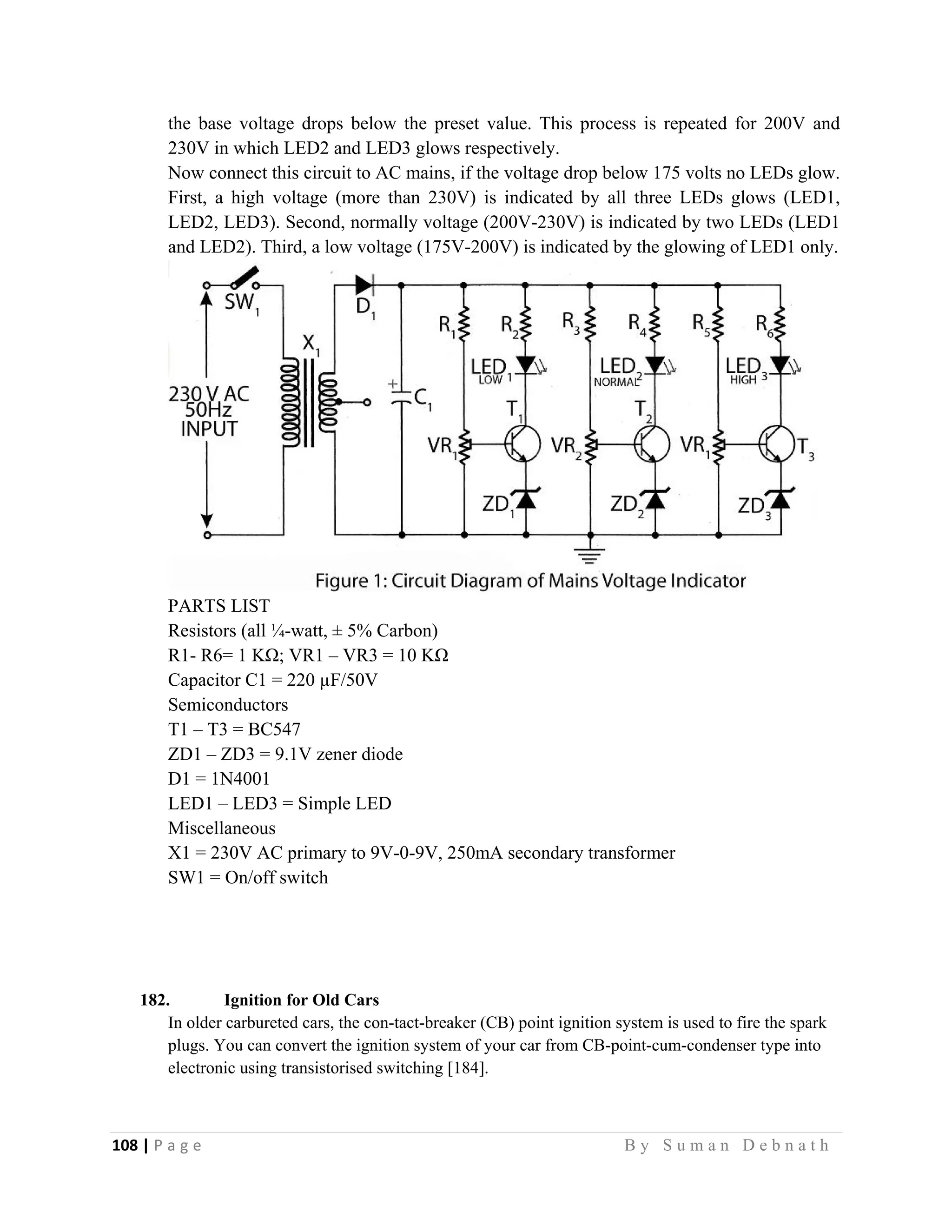 108 | P a g e                                                                                                   B y S u m a n D e b n a t h  
 
the base voltage drops below the preset value. This process is repeated for 200V and
230V in which LED2 and LED3 glows respectively.
Now connect this circuit to AC mains, if the voltage drop below 175 volts no LEDs glow.
First, a high voltage (more than 230V) is indicated by all three LEDs glows (LED1,
LED2, LED3). Second, normally voltage (200V-230V) is indicated by two LEDs (LED1
and LED2). Third, a low voltage (175V-200V) is indicated by the glowing of LED1 only.
PARTS LIST
Resistors (all ¼-watt, ± 5% Carbon)
R1- R6= 1 KΩ; VR1 – VR3 = 10 KΩ
Capacitor C1 = 220 µF/50V
Semiconductors
T1 – T3 = BC547
ZD1 – ZD3 = 9.1V zener diode
D1 = 1N4001
LED1 – LED3 = Simple LED
Miscellaneous
X1 = 230V AC primary to 9V-0-9V, 250mA secondary transformer
SW1 = On/off switch
182. Ignition for Old Cars
In older carbureted cars, the con-tact-breaker (CB) point ignition system is used to fire the spark
plugs. You can convert the ignition system of your car from CB-point-cum-condenser type into
electronic using transistorised switching [184].
 