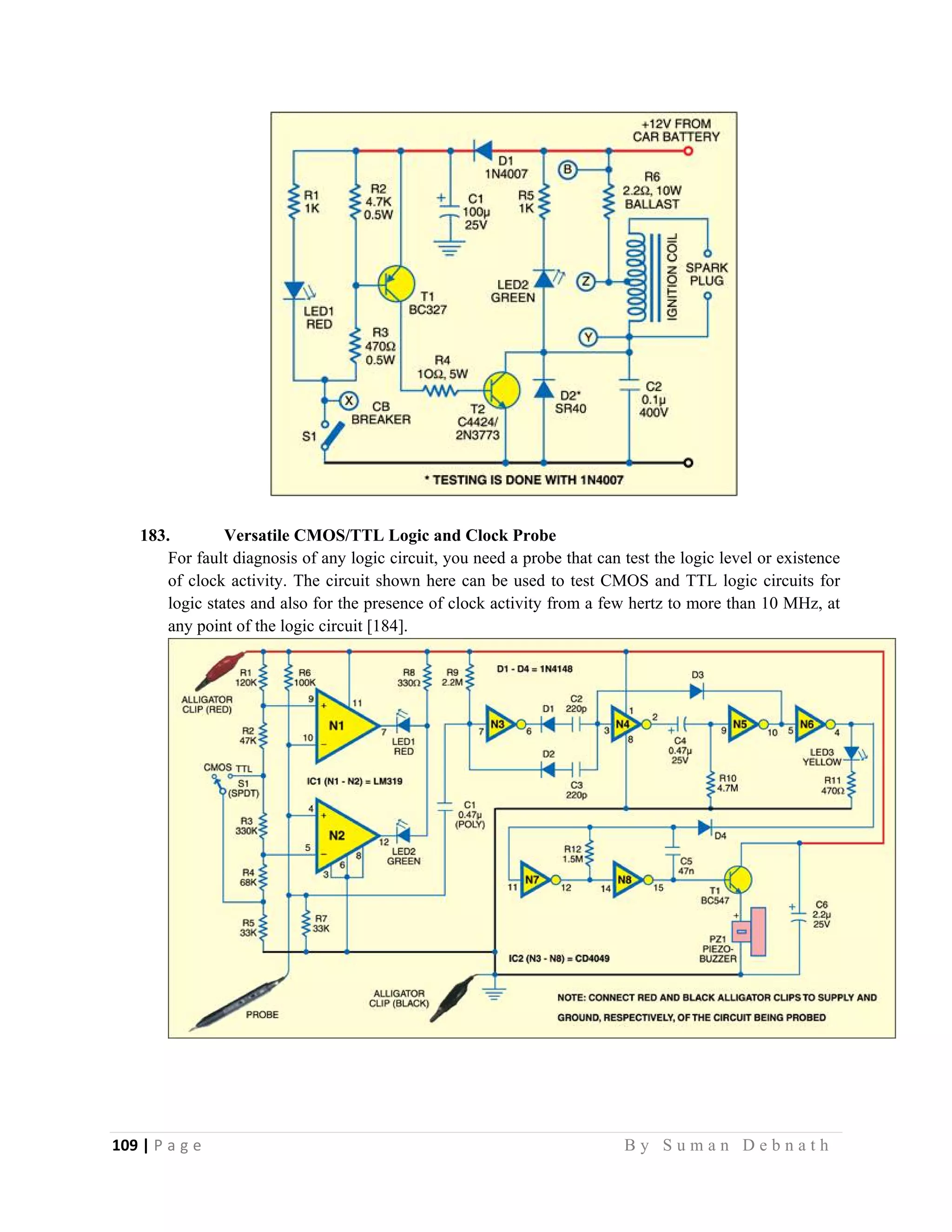 109 | P a g e                                                                                                   B y S u m a n D e b n a t h  
 
183. Versatile CMOS/TTL Logic and Clock Probe
For fault diagnosis of any logic circuit, you need a probe that can test the logic level or existence
of clock activity. The circuit shown here can be used to test CMOS and TTL logic circuits for
logic states and also for the presence of clock activity from a few hertz to more than 10 MHz, at
any point of the logic circuit [184].
 