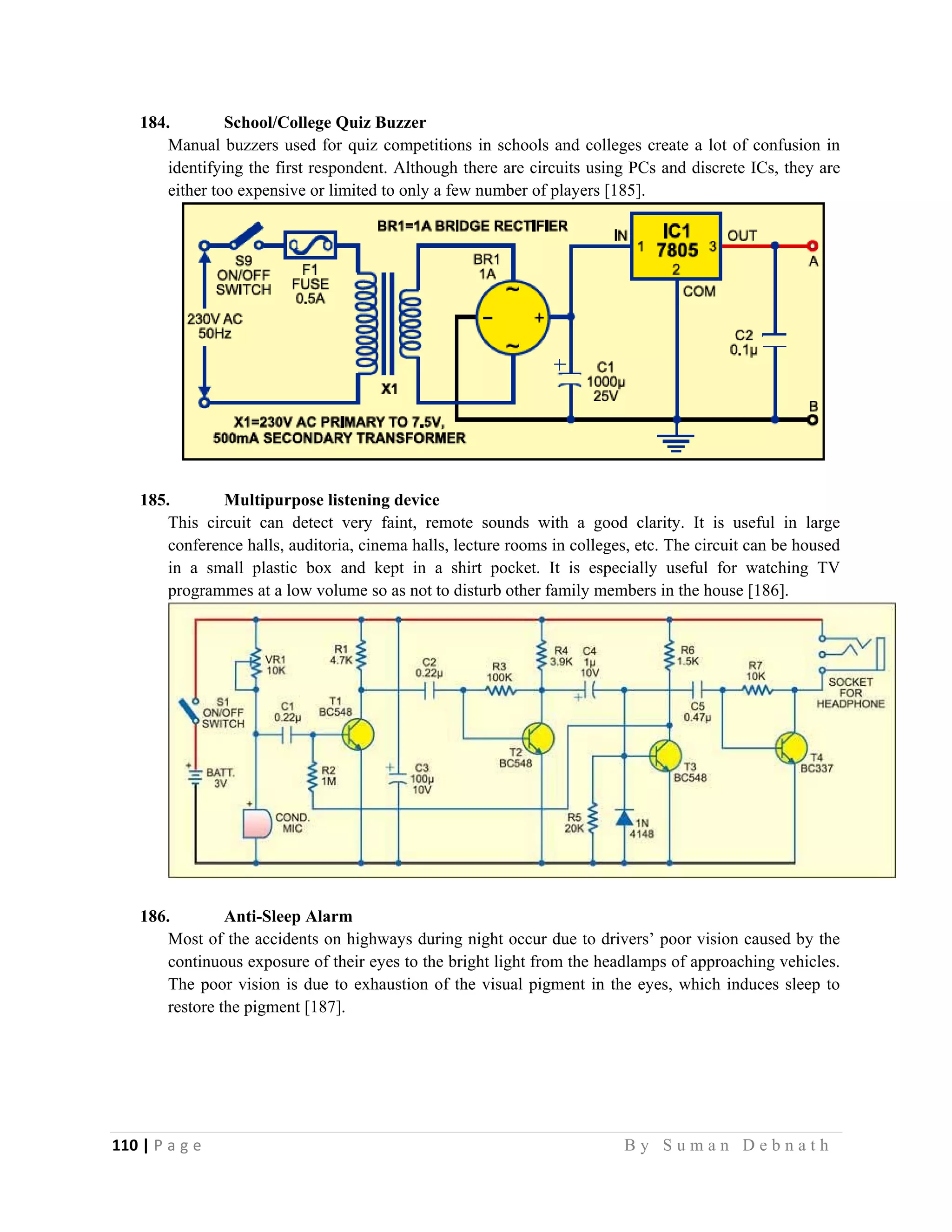 110 | P a g e                                                                                                   B y S u m a n D e b n a t h  
 
184. School/College Quiz Buzzer
Manual buzzers used for quiz competitions in schools and colleges create a lot of confusion in
identifying the first respondent. Although there are circuits using PCs and discrete ICs, they are
either too expensive or limited to only a few number of players [185].
185. Multipurpose listening device
This circuit can detect very faint, remote sounds with a good clarity. It is useful in large
conference halls, auditoria, cinema halls, lecture rooms in colleges, etc. The circuit can be housed
in a small plastic box and kept in a shirt pocket. It is especially useful for watching TV
programmes at a low volume so as not to disturb other family members in the house [186].
186. Anti-Sleep Alarm
Most of the accidents on highways during night occur due to drivers’ poor vision caused by the
continuous exposure of their eyes to the bright light from the headlamps of approaching vehicles.
The poor vision is due to exhaustion of the visual pigment in the eyes, which induces sleep to
restore the pigment [187].
 
