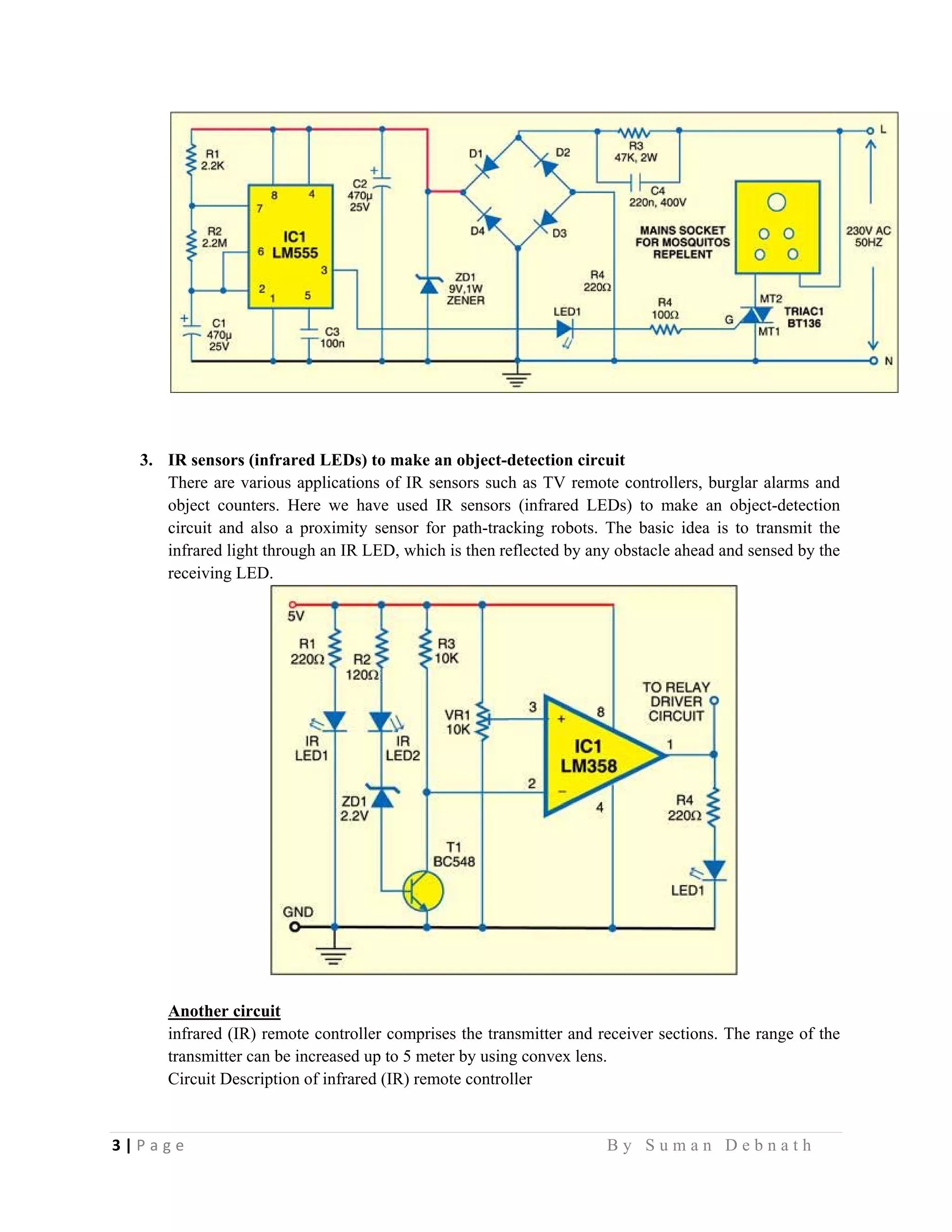 3 | P a g e                                                                                                   B y S u m a n D e b n a t h  
 
3. IR sensors (infrared LEDs) to make an object-detection circuit
There are various applications of IR sensors such as TV remote controllers, burglar alarms and
object counters. Here we have used IR sensors (infrared LEDs) to make an object-detection
circuit and also a proximity sensor for path-tracking robots. The basic idea is to transmit the
infrared light through an IR LED, which is then reflected by any obstacle ahead and sensed by the
receiving LED.
Another circuit
infrared (IR) remote controller comprises the transmitter and receiver sections. The range of the
transmitter can be increased up to 5 meter by using convex lens.
Circuit Description of infrared (IR) remote controller
 