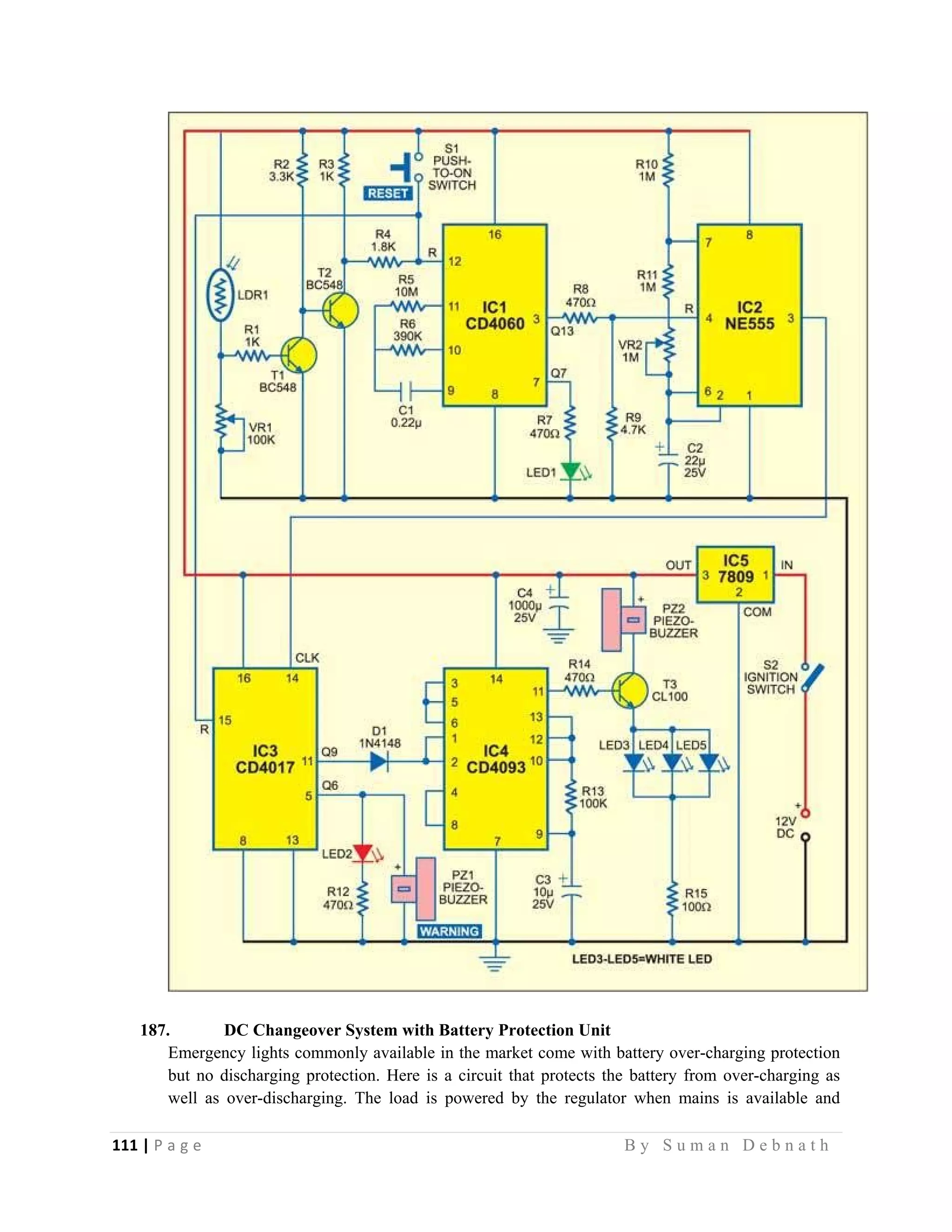 111 | P a g e                                                                                                   B y S u m a n D e b n a t h  
 
187. DC Changeover System with Battery Protection Unit
Emergency lights commonly available in the market come with battery over-charging protection
but no discharging protection. Here is a circuit that protects the battery from over-charging as
well as over-discharging. The load is powered by the regulator when mains is available and
 
