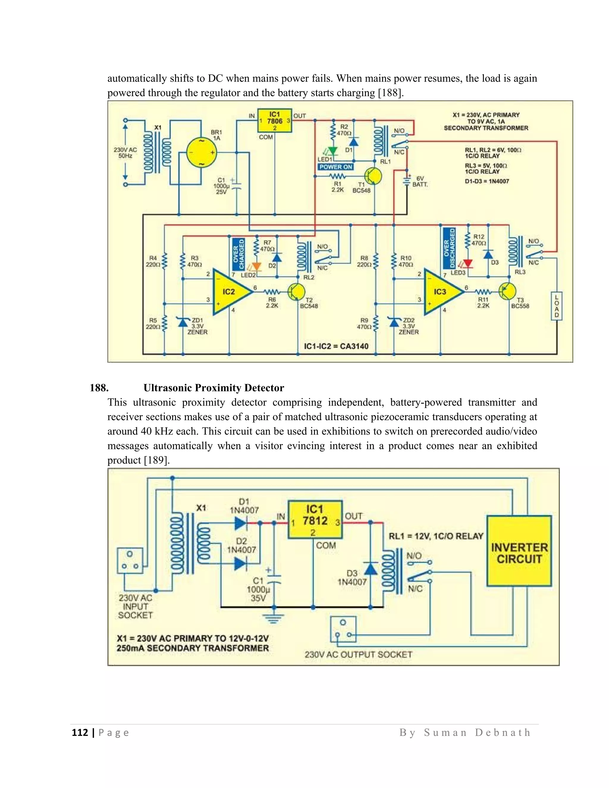 112 | P a g e                                                                                                   B y S u m a n D e b n a t h  
 
automatically shifts to DC when mains power fails. When mains power resumes, the load is again
powered through the regulator and the battery starts charging [188].
188. Ultrasonic Proximity Detector
This ultrasonic proximity detector comprising independent, battery-powered transmitter and
receiver sections makes use of a pair of matched ultrasonic piezoceramic transducers operating at
around 40 kHz each. This circuit can be used in exhibitions to switch on prerecorded audio/video
messages automatically when a visitor evincing interest in a product comes near an exhibited
product [189].
 