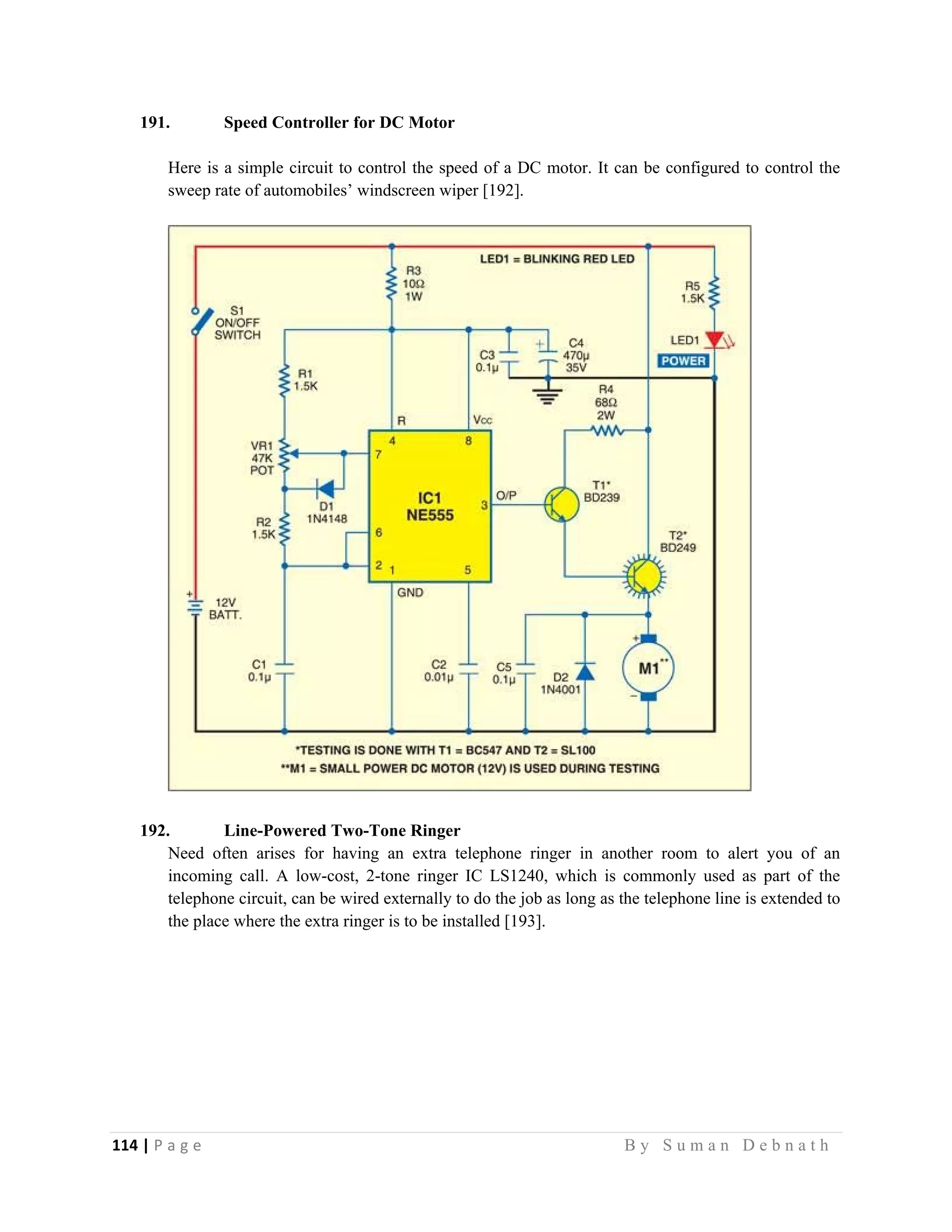114 | P a g e                                                                                                   B y S u m a n D e b n a t h  
 
191. Speed Controller for DC Motor
Here is a simple circuit to control the speed of a DC motor. It can be configured to control the
sweep rate of automobiles’ windscreen wiper [192].
192. Line-Powered Two-Tone Ringer
Need often arises for having an extra telephone ringer in another room to alert you of an
incoming call. A low-cost, 2-tone ringer IC LS1240, which is commonly used as part of the
telephone circuit, can be wired externally to do the job as long as the telephone line is extended to
the place where the extra ringer is to be installed [193].
 