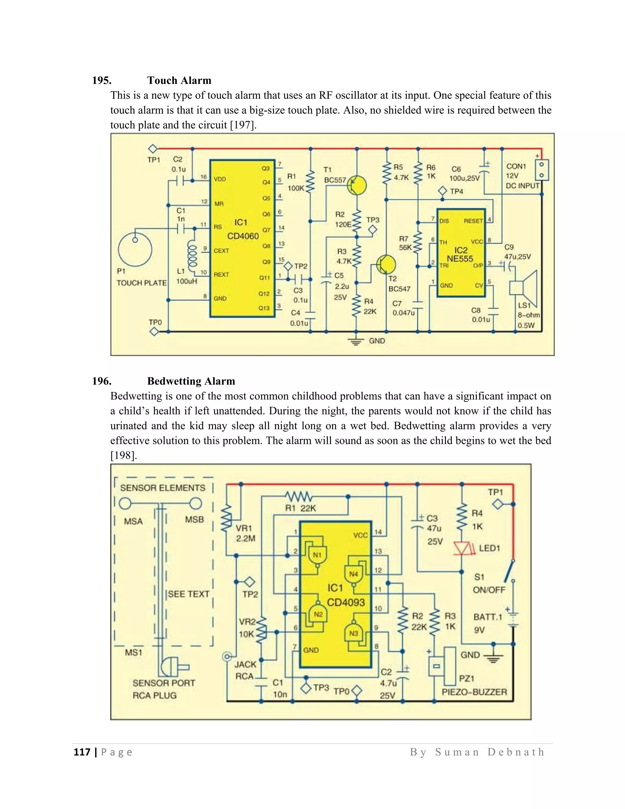 117 | P a g e                                                                                                   B y S u m a n D e b n a t h  
 
195. Touch Alarm
This is a new type of touch alarm that uses an RF oscillator at its input. One special feature of this
touch alarm is that it can use a big-size touch plate. Also, no shielded wire is required between the
touch plate and the circuit [197].
196. Bedwetting Alarm
Bedwetting is one of the most common childhood problems that can have a significant impact on
a child’s health if left unattended. During the night, the parents would not know if the child has
urinated and the kid may sleep all night long on a wet bed. Bedwetting alarm provides a very
effective solution to this problem. The alarm will sound as soon as the child begins to wet the bed
[198].
 