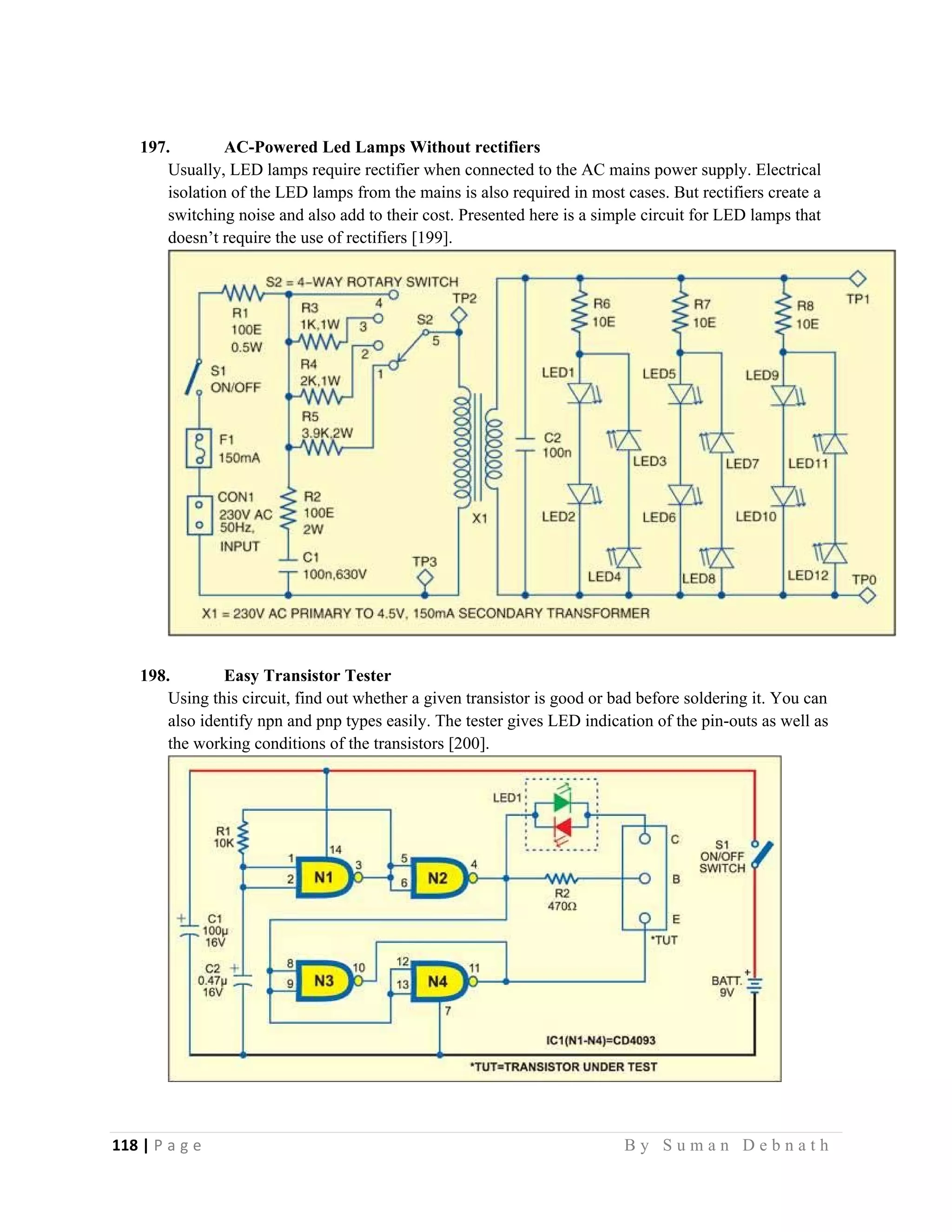 118 | P a g e                                                                                                   B y S u m a n D e b n a t h  
 
197. AC-Powered Led Lamps Without rectifiers
Usually, LED lamps require rectifier when connected to the AC mains power supply. Electrical
isolation of the LED lamps from the mains is also required in most cases. But rectifiers create a
switching noise and also add to their cost. Presented here is a simple circuit for LED lamps that
doesn’t require the use of rectifiers [199].
198. Easy Transistor Tester
Using this circuit, find out whether a given transistor is good or bad before soldering it. You can
also identify npn and pnp types easily. The tester gives LED indication of the pin-outs as well as
the working conditions of the transistors [200].
 