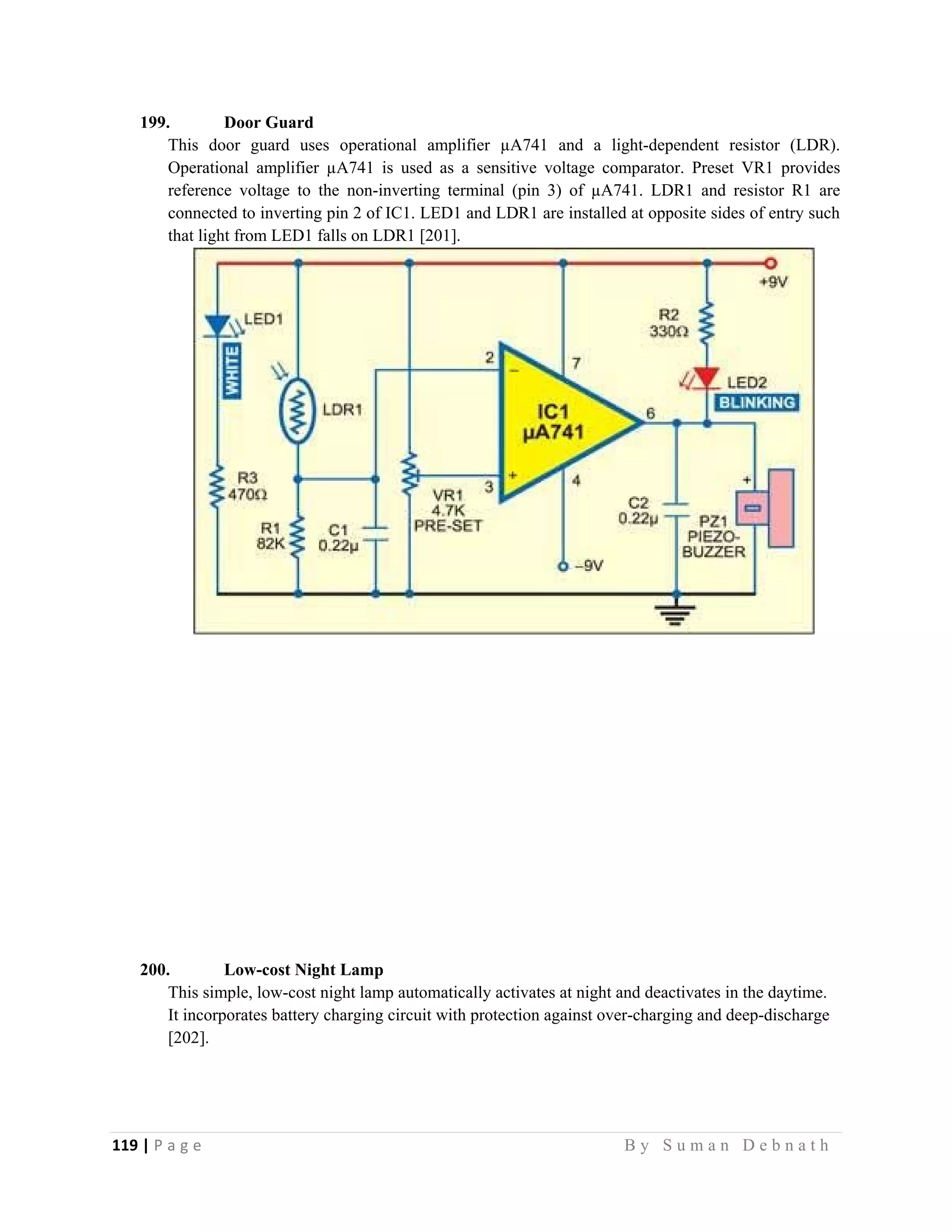 119 | P a g e                                                                                                   B y S u m a n D e b n a t h  
 
199. Door Guard
This door guard uses operational amplifier µA741 and a light-dependent resistor (LDR).
Operational amplifier µA741 is used as a sensitive voltage comparator. Preset VR1 provides
reference voltage to the non-inverting terminal (pin 3) of µA741. LDR1 and resistor R1 are
connected to inverting pin 2 of IC1. LED1 and LDR1 are installed at opposite sides of entry such
that light from LED1 falls on LDR1 [201].
200. Low-cost Night Lamp
This simple, low-cost night lamp automatically activates at night and deactivates in the daytime.
It incorporates battery charging circuit with protection against over-charging and deep-discharge
[202].
 