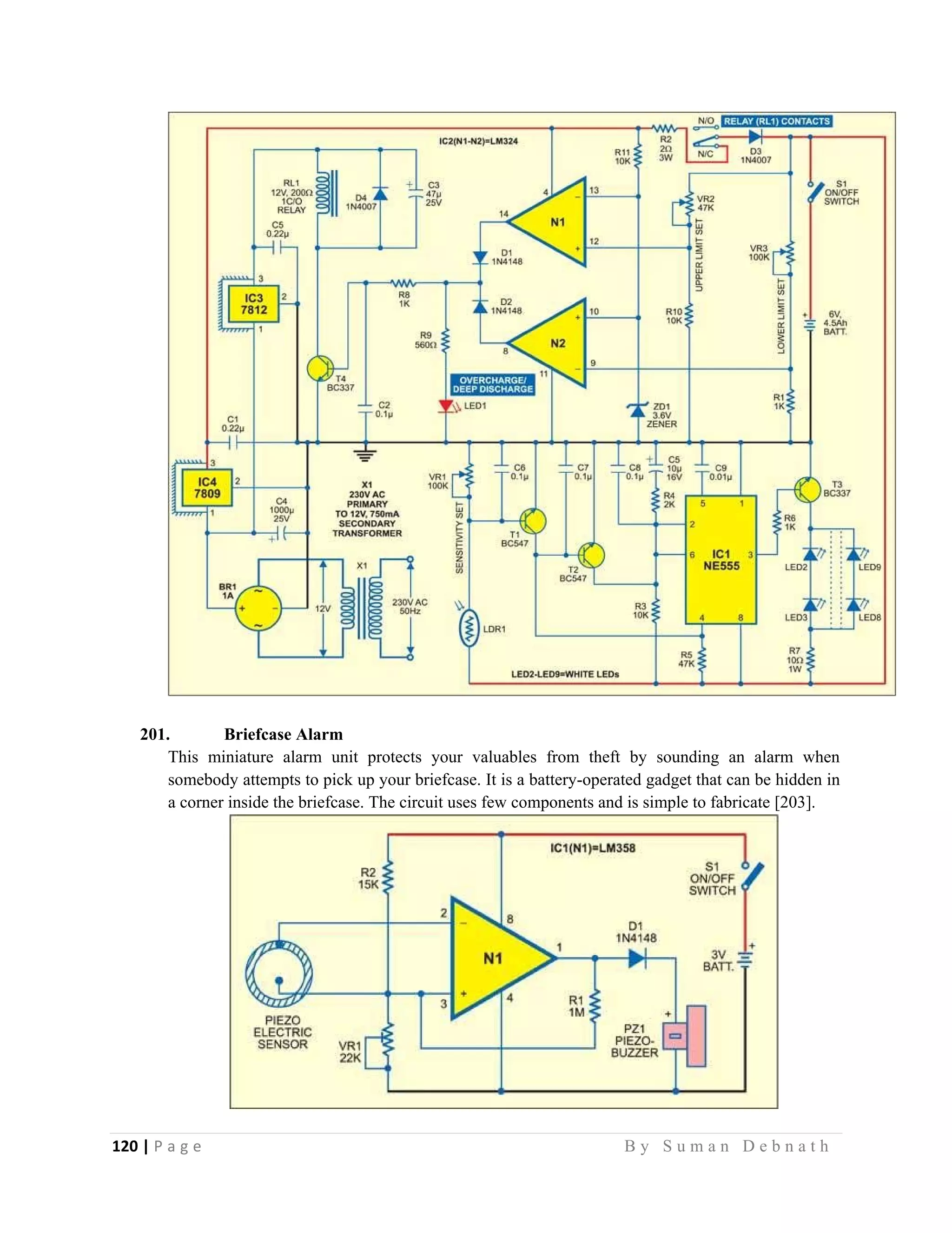 120 | P a g e                                                                                                   B y S u m a n D e b n a t h  
 
201. Briefcase Alarm
This miniature alarm unit protects your valuables from theft by sounding an alarm when
somebody attempts to pick up your briefcase. It is a battery-operated gadget that can be hidden in
a corner inside the briefcase. The circuit uses few components and is simple to fabricate [203].
 