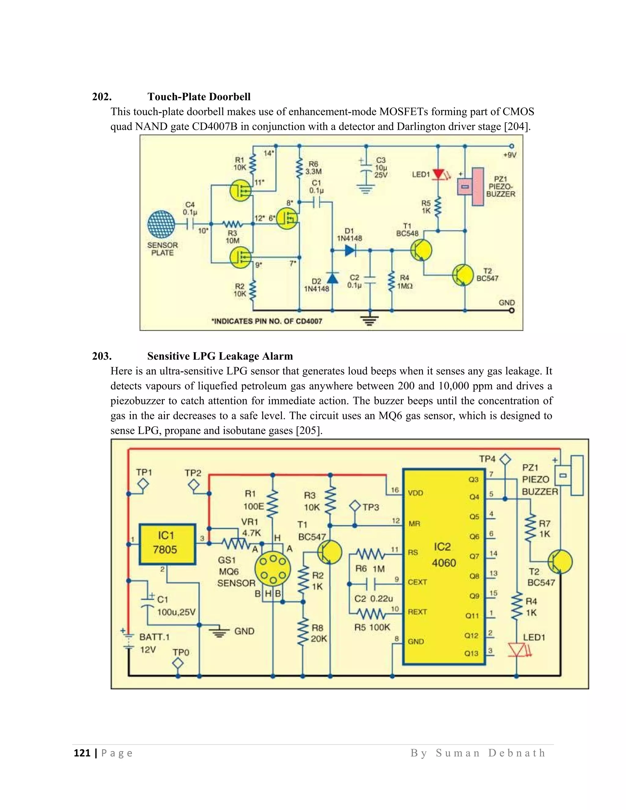 121 | P a g e                                                                                                   B y S u m a n D e b n a t h  
 
202. Touch-Plate Doorbell
This touch-plate doorbell makes use of enhancement-mode MOSFETs forming part of CMOS
quad NAND gate CD4007B in conjunction with a detector and Darlington driver stage [204].
203. Sensitive LPG Leakage Alarm
Here is an ultra-sensitive LPG sensor that generates loud beeps when it senses any gas leakage. It
detects vapours of liquefied petroleum gas anywhere between 200 and 10,000 ppm and drives a
piezobuzzer to catch attention for immediate action. The buzzer beeps until the concentration of
gas in the air decreases to a safe level. The circuit uses an MQ6 gas sensor, which is designed to
sense LPG, propane and isobutane gases [205].
 