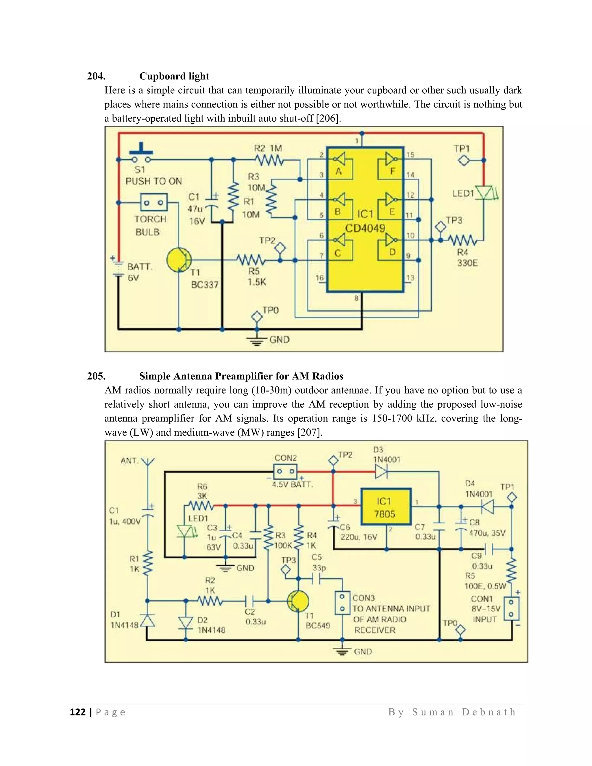 122 | P a g e                                                                                                   B y S u m a n D e b n a t h  
 
204. Cupboard light
Here is a simple circuit that can temporarily illuminate your cupboard or other such usually dark
places where mains connection is either not possible or not worthwhile. The circuit is nothing but
a battery-operated light with inbuilt auto shut-off [206].
205. Simple Antenna Preamplifier for AM Radios
AM radios normally require long (10-30m) outdoor antennae. If you have no option but to use a
relatively short antenna, you can improve the AM reception by adding the proposed low-noise
antenna preamplifier for AM signals. Its operation range is 150-1700 kHz, covering the long-
wave (LW) and medium-wave (MW) ranges [207].
 