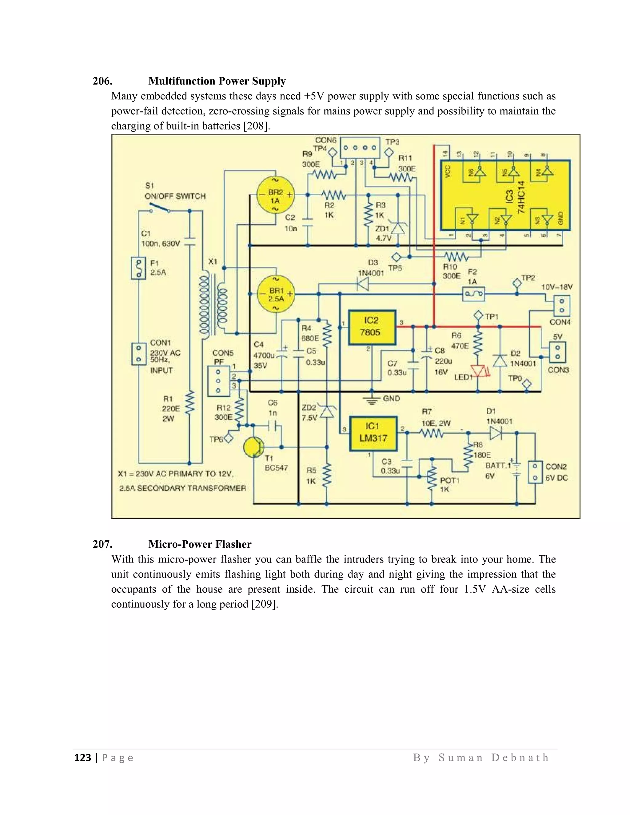 123 | P a g e                                                                                                   B y S u m a n D e b n a t h  
 
206. Multifunction Power Supply
Many embedded systems these days need +5V power supply with some special functions such as
power-fail detection, zero-crossing signals for mains power supply and possibility to maintain the
charging of built-in batteries [208].
207. Micro-Power Flasher
With this micro-power flasher you can baffle the intruders trying to break into your home. The
unit continuously emits flashing light both during day and night giving the impression that the
occupants of the house are present inside. The circuit can run off four 1.5V AA-size cells
continuously for a long period [209].
 