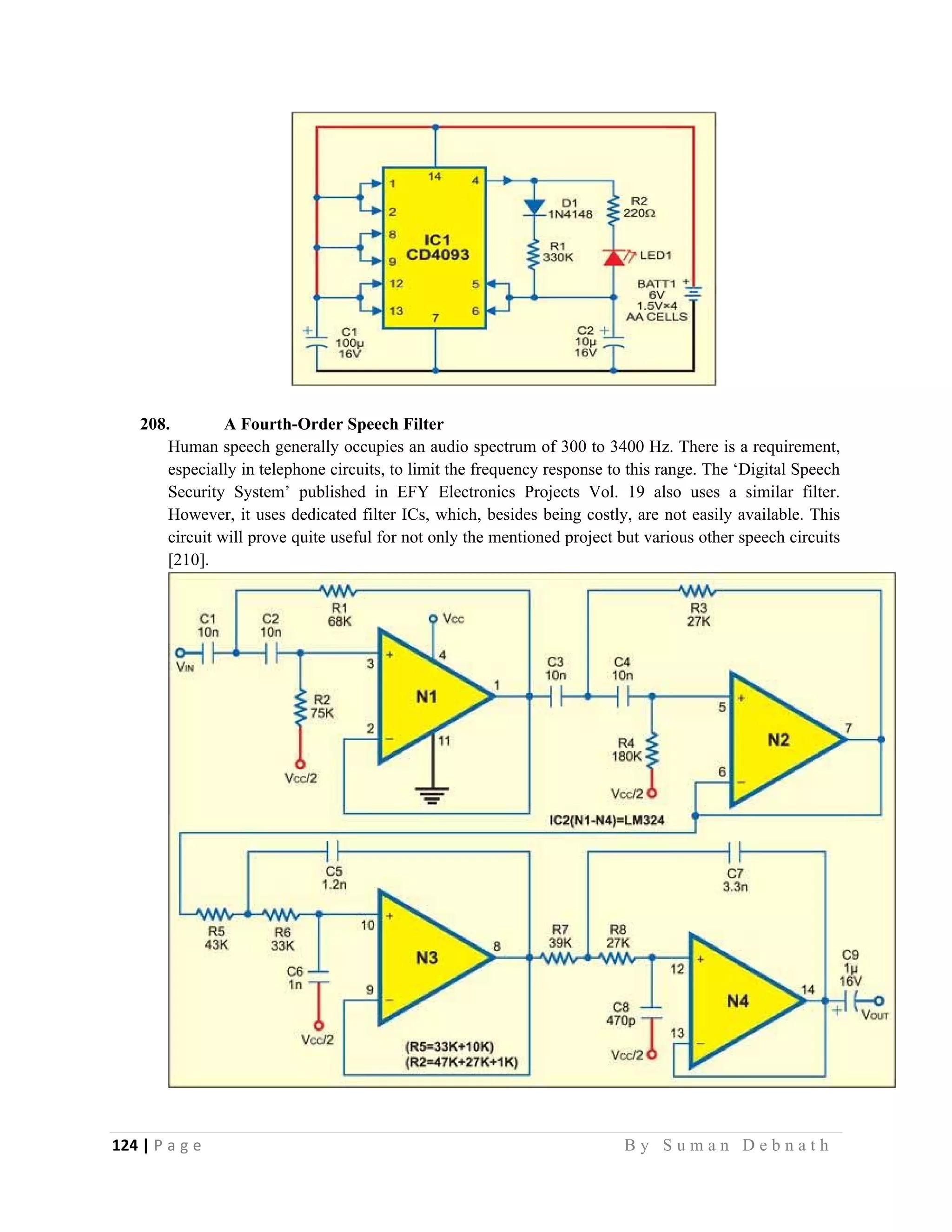 124 | P a g e                                                                                                   B y S u m a n D e b n a t h  
 
208. A Fourth-Order Speech Filter
Human speech generally occupies an audio spectrum of 300 to 3400 Hz. There is a requirement,
especially in telephone circuits, to limit the frequency response to this range. The ‘Digital Speech
Security System’ published in EFY Electronics Projects Vol. 19 also uses a similar filter.
However, it uses dedicated filter ICs, which, besides being costly, are not easily available. This
circuit will prove quite useful for not only the mentioned project but various other speech circuits
[210].
 