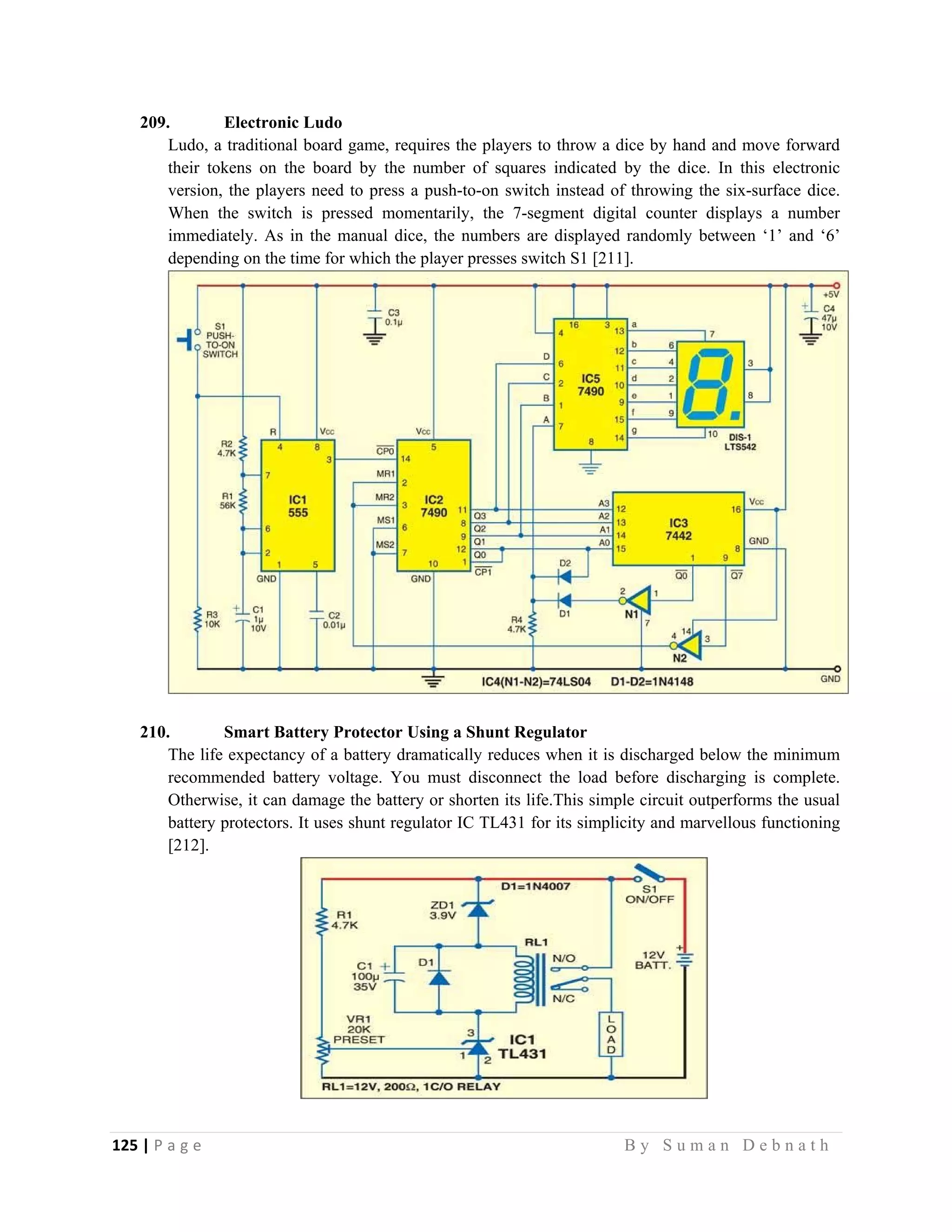 125 | P a g e                                                                                                   B y S u m a n D e b n a t h  
 
209. Electronic Ludo
Ludo, a traditional board game, requires the players to throw a dice by hand and move forward
their tokens on the board by the number of squares indicated by the dice. In this electronic
version, the players need to press a push-to-on switch instead of throwing the six-surface dice.
When the switch is pressed momentarily, the 7-segment digital counter displays a number
immediately. As in the manual dice, the numbers are displayed randomly between ‘1’ and ‘6’
depending on the time for which the player presses switch S1 [211].
210. Smart Battery Protector Using a Shunt Regulator
The life expectancy of a battery dramatically reduces when it is discharged below the minimum
recommended battery voltage. You must disconnect the load before discharging is complete.
Otherwise, it can damage the battery or shorten its life.This simple circuit outperforms the usual
battery protectors. It uses shunt regulator IC TL431 for its simplicity and marvellous functioning
[212].
 