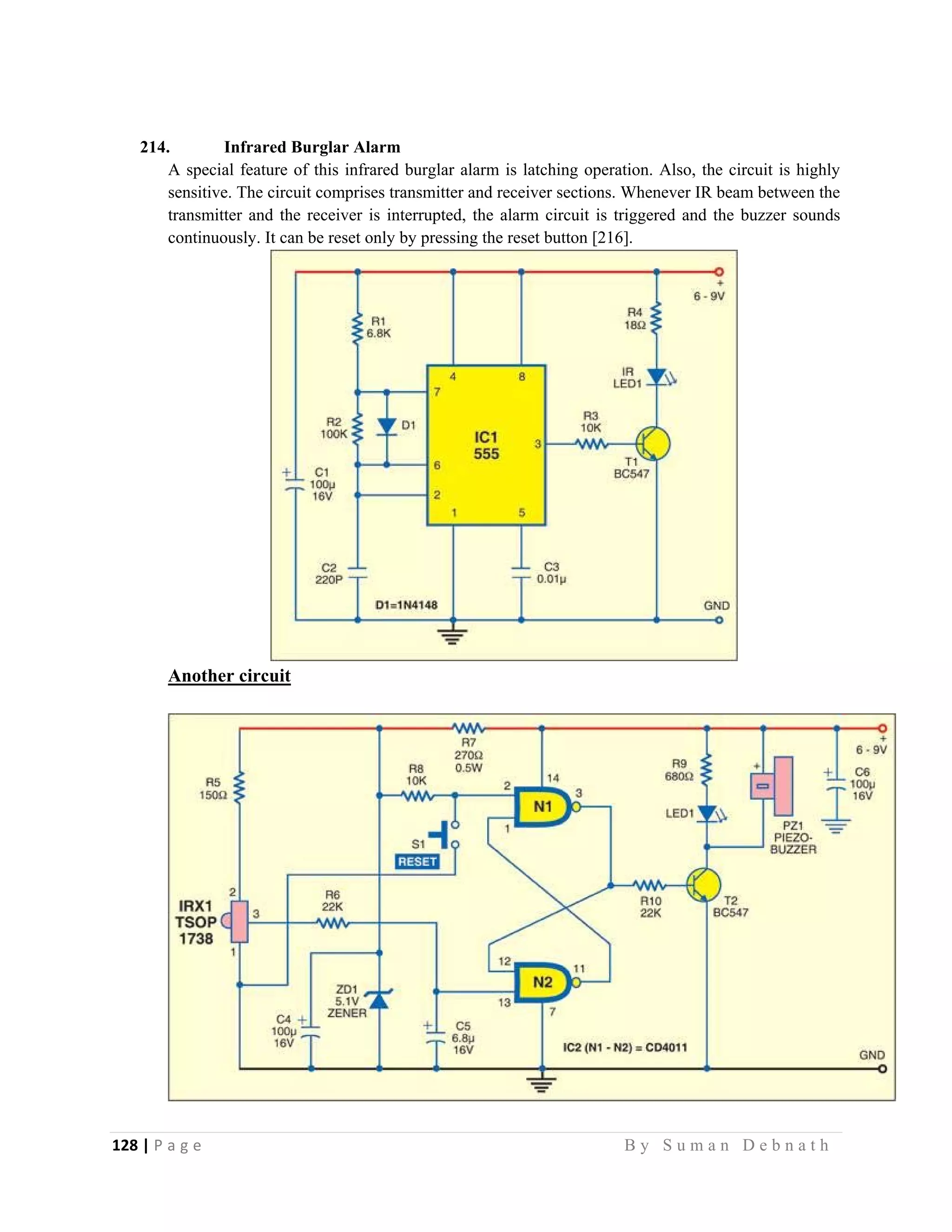 128 | P a g e                                                                                                   B y S u m a n D e b n a t h  
 
214. Infrared Burglar Alarm
A special feature of this infrared burglar alarm is latching operation. Also, the circuit is highly
sensitive. The circuit comprises transmitter and receiver sections. Whenever IR beam between the
transmitter and the receiver is interrupted, the alarm circuit is triggered and the buzzer sounds
continuously. It can be reset only by pressing the reset button [216].
Another circuit
 