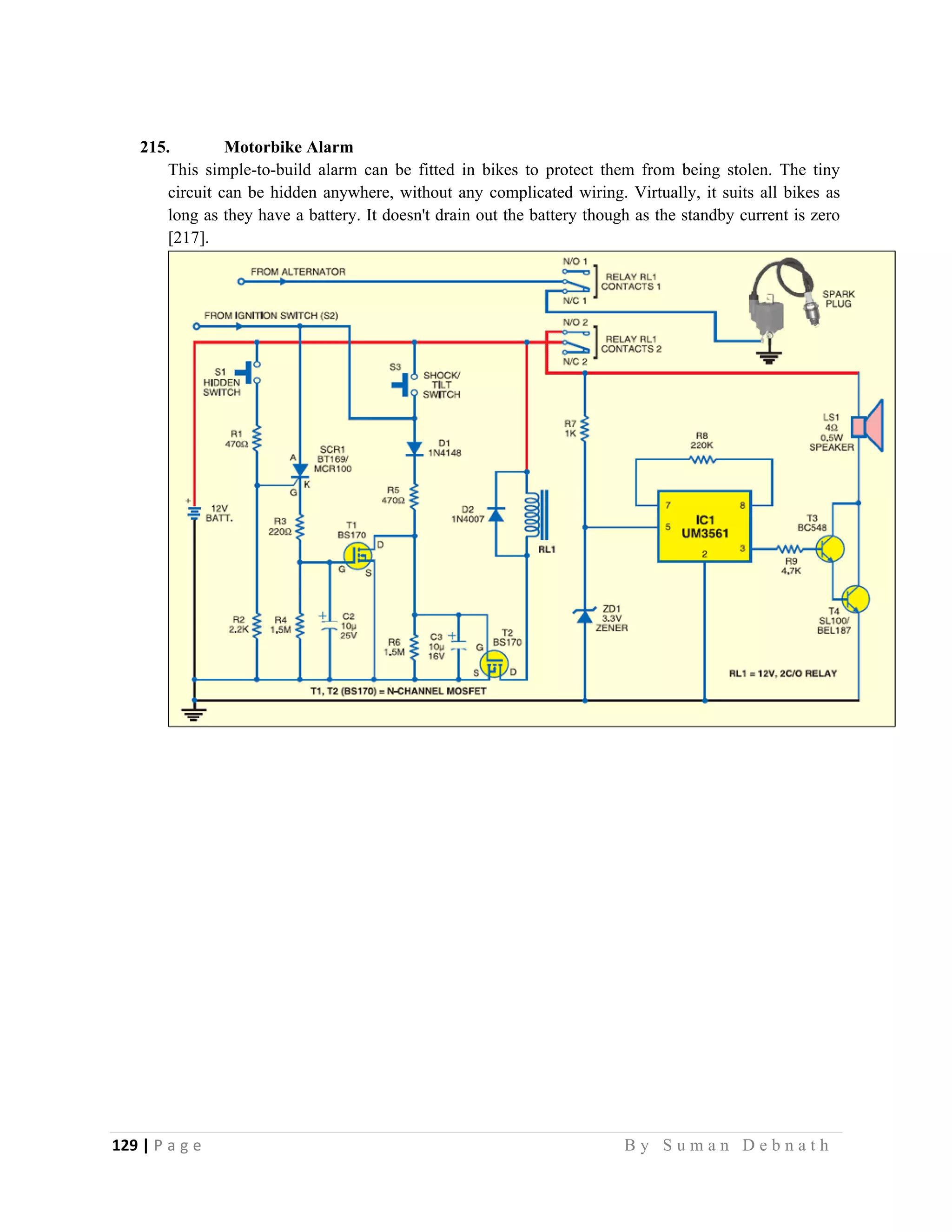 129 | P a g e                                                                                                   B y S u m a n D e b n a t h  
 
215. Motorbike Alarm
This simple-to-build alarm can be fitted in bikes to protect them from being stolen. The tiny
circuit can be hidden anywhere, without any complicated wiring. Virtually, it suits all bikes as
long as they have a battery. It doesn't drain out the battery though as the standby current is zero
[217].
 