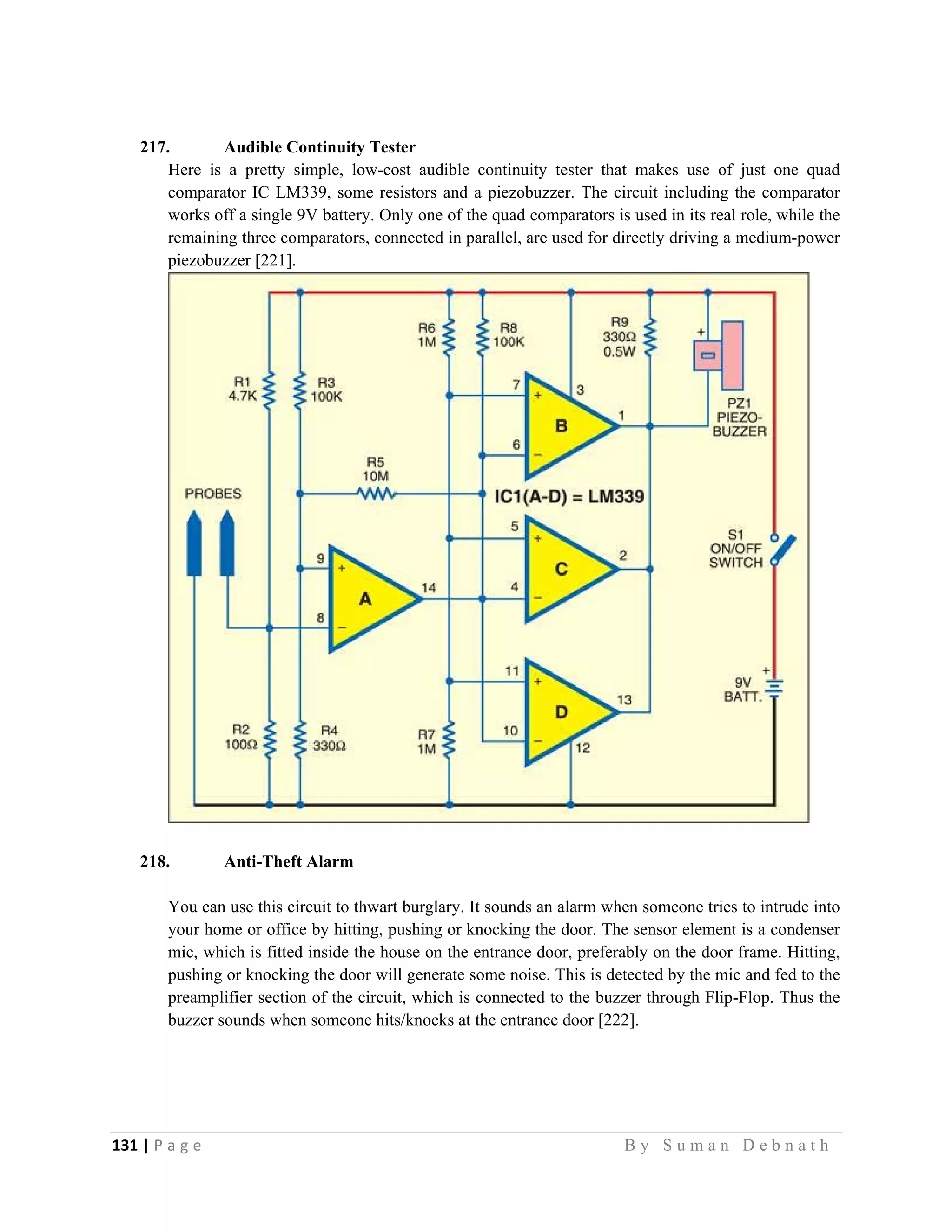 131 | P a g e                                                                                                   B y S u m a n D e b n a t h  
 
217. Audible Continuity Tester
Here is a pretty simple, low-cost audible continuity tester that makes use of just one quad
comparator IC LM339, some resistors and a piezobuzzer. The circuit including the comparator
works off a single 9V battery. Only one of the quad comparators is used in its real role, while the
remaining three comparators, connected in parallel, are used for directly driving a medium-power
piezobuzzer [221].
218. Anti-Theft Alarm
You can use this circuit to thwart burglary. It sounds an alarm when someone tries to intrude into
your home or office by hitting, pushing or knocking the door. The sensor element is a condenser
mic, which is fitted inside the house on the entrance door, preferably on the door frame. Hitting,
pushing or knocking the door will generate some noise. This is detected by the mic and fed to the
preamplifier section of the circuit, which is connected to the buzzer through Flip-Flop. Thus the
buzzer sounds when someone hits/knocks at the entrance door [222].
 