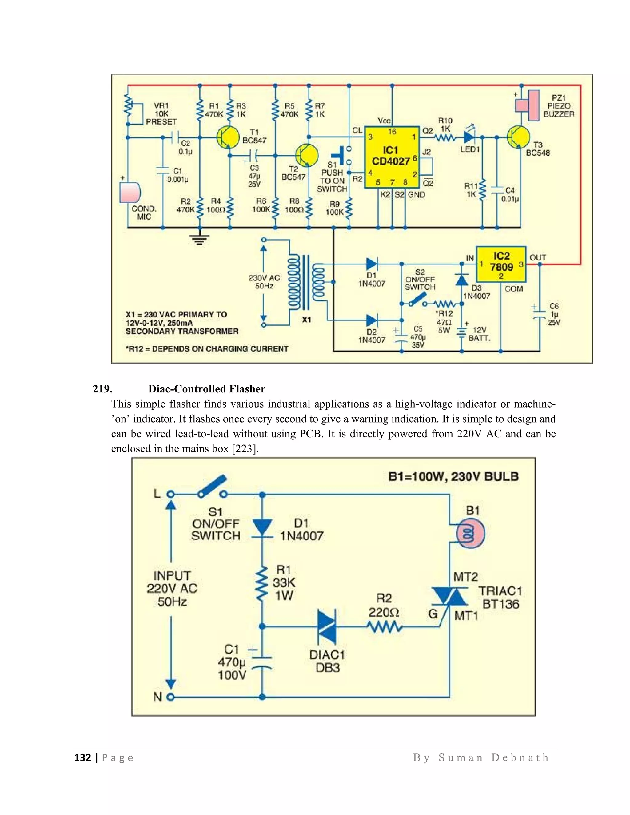 132 | P a g e                                                                                                   B y S u m a n D e b n a t h  
 
219. Diac-Controlled Flasher
This simple flasher finds various industrial applications as a high-voltage indicator or machine-
’on’ indicator. It flashes once every second to give a warning indication. It is simple to design and
can be wired lead-to-lead without using PCB. It is directly powered from 220V AC and can be
enclosed in the mains box [223].
 