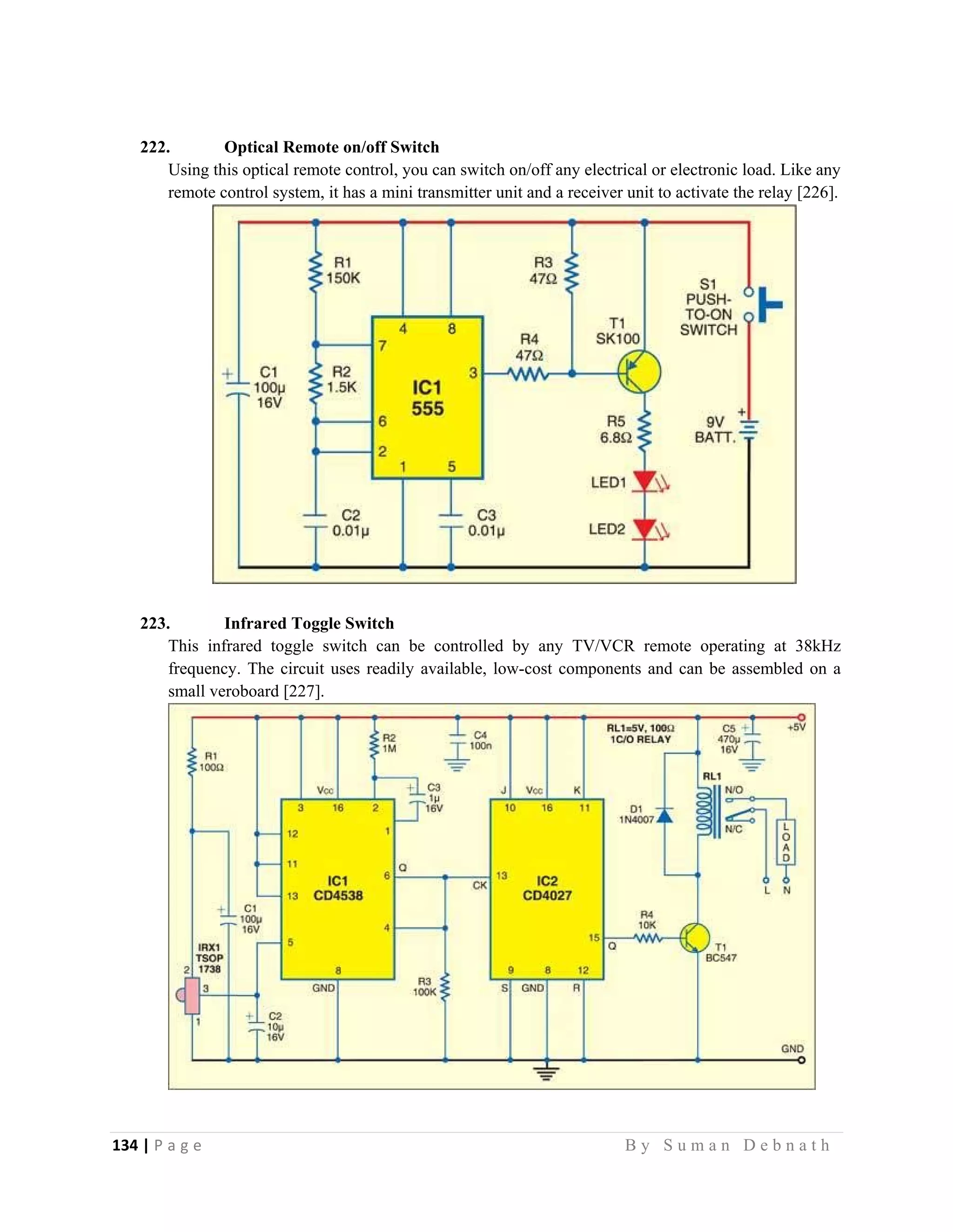 134 | P a g e                                                                                                   B y S u m a n D e b n a t h  
 
222. Optical Remote on/off Switch
Using this optical remote control, you can switch on/off any electrical or electronic load. Like any
remote control system, it has a mini transmitter unit and a receiver unit to activate the relay [226].
223. Infrared Toggle Switch
This infrared toggle switch can be controlled by any TV/VCR remote operating at 38kHz
frequency. The circuit uses readily available, low-cost components and can be assembled on a
small veroboard [227].
 
