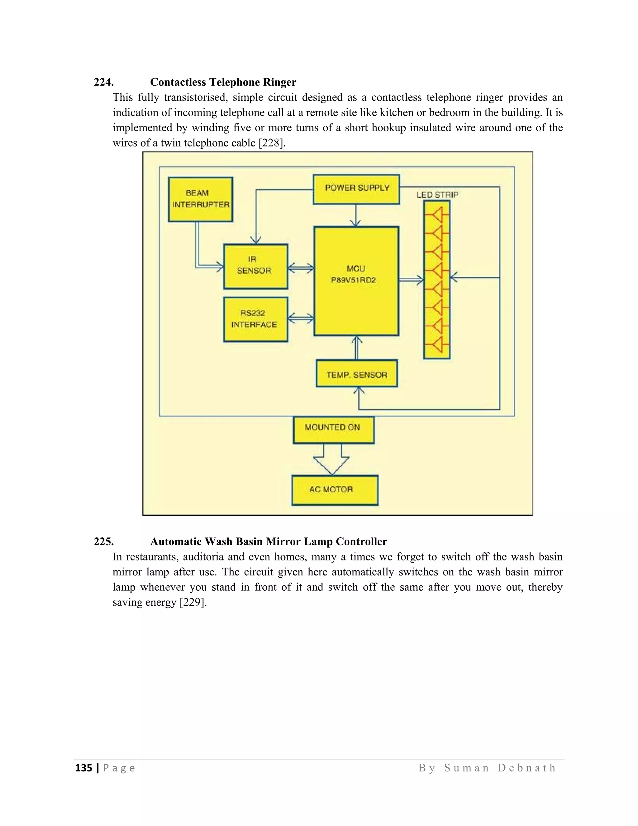 135 | P a g e                                                                                                   B y S u m a n D e b n a t h  
 
224. Contactless Telephone Ringer
This fully transistorised, simple circuit designed as a contactless telephone ringer provides an
indication of incoming telephone call at a remote site like kitchen or bedroom in the building. It is
implemented by winding five or more turns of a short hookup insulated wire around one of the
wires of a twin telephone cable [228].
225. Automatic Wash Basin Mirror Lamp Controller
In restaurants, auditoria and even homes, many a times we forget to switch off the wash basin
mirror lamp after use. The circuit given here automatically switches on the wash basin mirror
lamp whenever you stand in front of it and switch off the same after you move out, thereby
saving energy [229].
 