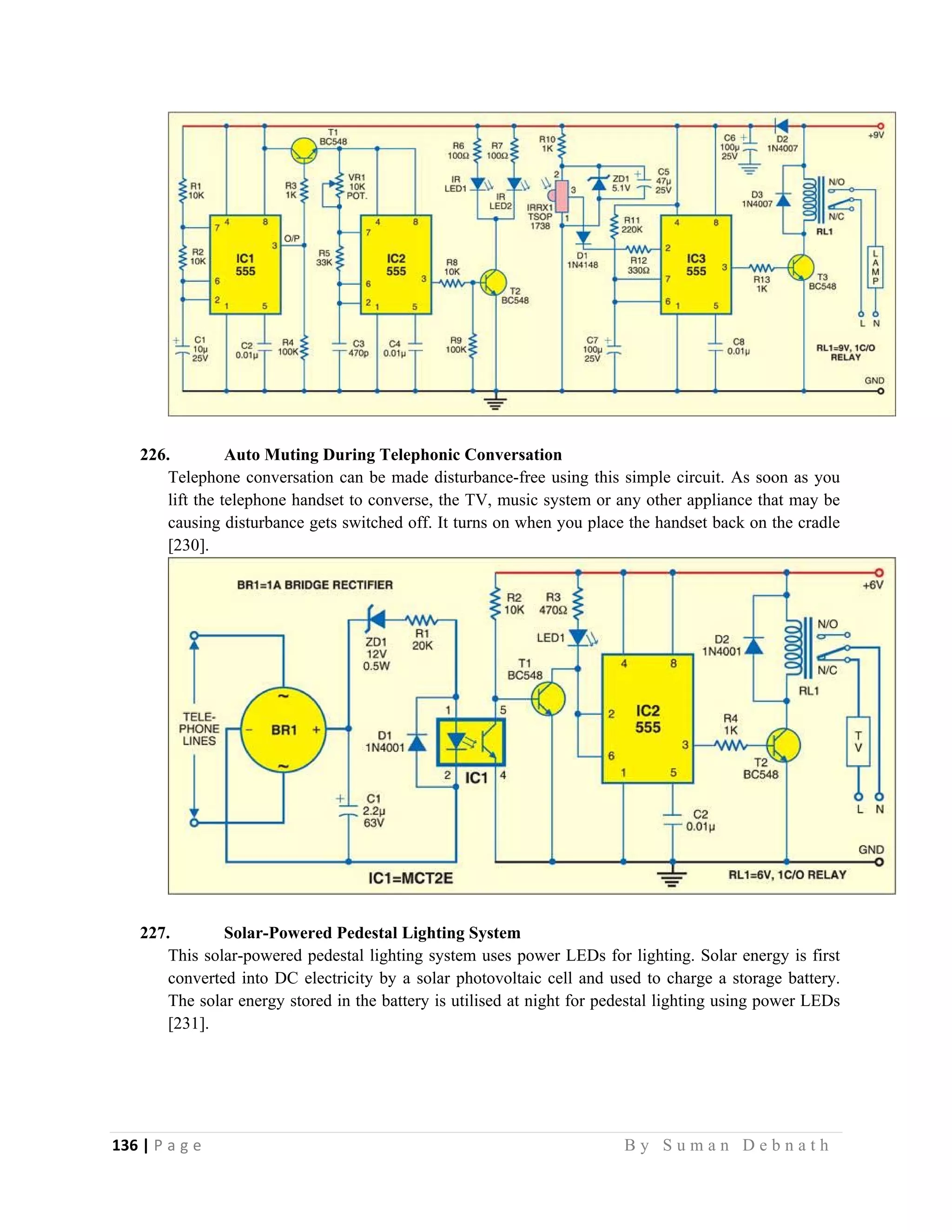 136 | P a g e                                                                                                   B y S u m a n D e b n a t h  
 
226. Auto Muting During Telephonic Conversation
Telephone conversation can be made disturbance-free using this simple circuit. As soon as you
lift the telephone handset to converse, the TV, music system or any other appliance that may be
causing disturbance gets switched off. It turns on when you place the handset back on the cradle
[230].
227. Solar-Powered Pedestal Lighting System
This solar-powered pedestal lighting system uses power LEDs for lighting. Solar energy is first
converted into DC electricity by a solar photovoltaic cell and used to charge a storage battery.
The solar energy stored in the battery is utilised at night for pedestal lighting using power LEDs
[231].
 